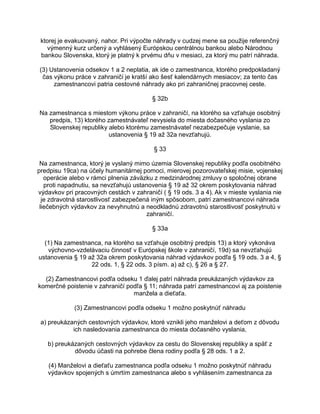 ktorej je evakuovaný, nahor. Pri výpočte náhrady v cudzej mene sa použije referenčný
výmenný kurz určený a vyhlásený Európskou centrálnou bankou alebo Národnou
bankou Slovenska, ktorý je platný k prvému dňu v mesiaci, za ktorý mu patrí náhrada.
(3) Ustanovenia odsekov 1 a 2 neplatia, ak ide o zamestnanca, ktorého predpokladaný
čas výkonu práce v zahraničí je kratší ako šesť kalendárnych mesiacov; za tento čas
zamestnancovi patria cestovné náhrady ako pri zahraničnej pracovnej ceste.
§ 32b
Na zamestnanca s miestom výkonu práce v zahraničí, na ktorého sa vzťahuje osobitný
predpis, 13) ktorého zamestnávateľ nevysiela do miesta dočasného vyslania zo
Slovenskej republiky alebo ktorému zamestnávateľ nezabezpečuje vyslanie, sa
ustanovenia § 19 až 32a nevzťahujú.
§ 33
Na zamestnanca, ktorý je vyslaný mimo územia Slovenskej republiky podľa osobitného
predpisu 19ca) na účely humanitárnej pomoci, mierovej pozorovateľskej misie, vojenskej
operácie alebo v rámci plnenia záväzku z medzinárodnej zmluvy o spoločnej obrane
proti napadnutiu, sa nevzťahujú ustanovenia § 19 až 32 okrem poskytovania náhrad
výdavkov pri pracovných cestách v zahraničí ( § 19 ods. 3 a 4). Ak v mieste vyslania nie
je zdravotná starostlivosť zabezpečená iným spôsobom, patrí zamestnancovi náhrada
liečebných výdavkov za nevyhnutnú a neodkladnú zdravotnú starostlivosť poskytnutú v
zahraničí.
§ 33a
(1) Na zamestnanca, na ktorého sa vzťahuje osobitný predpis 13) a ktorý vykonáva
výchovno-vzdelávaciu činnosť v Európskej škole v zahraničí, 19d) sa nevzťahujú
ustanovenia § 19 až 32a okrem poskytovania náhrad výdavkov podľa § 19 ods. 3 a 4, §
22 ods. 1, § 22 ods. 3 písm. a) až c), § 26 a § 27.
(2) Zamestnancovi podľa odseku 1 ďalej patrí náhrada preukázaných výdavkov za
komerčné poistenie v zahraničí podľa § 11; náhrada patrí zamestnancovi aj za poistenie
manžela a dieťaťa.
(3) Zamestnancovi podľa odseku 1 možno poskytnúť náhradu
a) preukázaných cestovných výdavkov, ktoré vznikli jeho manželovi a deťom z dôvodu
ich nasledovania zamestnanca do miesta dočasného vyslania,
b) preukázaných cestovných výdavkov za cestu do Slovenskej republiky a späť z
dôvodu účasti na pohrebe člena rodiny podľa § 28 ods. 1 a 2.
(4) Manželovi a dieťaťu zamestnanca podľa odseku 1 možno poskytnúť náhradu
výdavkov spojených s úmrtím zamestnanca alebo s vyhlásením zamestnanca za

 