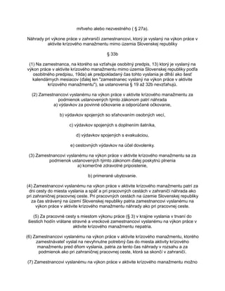 mŕtveho alebo nezvestného ( § 27a).
Náhrady pri výkone práce v zahraničí zamestnancovi, ktorý je vyslaný na výkon práce v
aktivite krízového manažmentu mimo územia Slovenskej republiky
§ 33b
(1) Na zamestnanca, na ktorého sa vzťahuje osobitný predpis, 13) ktorý je vyslaný na
výkon práce v aktivite krízového manažmentu mimo územia Slovenskej republiky podľa
osobitného predpisu, 19da) ak predpokladaný čas tohto vyslania je dlhší ako šesť
kalendárnych mesiacov (ďalej len "zamestnanec vyslaný na výkon práce v aktivite
krízového manažmentu"), sa ustanovenia § 19 až 32b nevzťahujú.
(2) Zamestnancovi vyslanému na výkon práce v aktivite krízového manažmentu za
podmienok ustanovených týmto zákonom patrí náhrada
a) výdavkov za povinné očkovanie a odporúčané očkovanie,
b) výdavkov spojených so sťahovaním osobných vecí,
c) výdavkov spojených s doplnením šatníka,
d) výdavkov spojených s evakuáciou,
e) cestovných výdavkov na účel dovolenky.
(3) Zamestnancovi vyslanému na výkon práce v aktivite krízového manažmentu sa za
podmienok ustanovených týmto zákonom ďalej poskytnú plnenia
a) komerčné zdravotné pripoistenie,
b) primerané ubytovanie.
(4) Zamestnancovi vyslanému na výkon práce v aktivite krízového manažmentu patrí za
dni cesty do miesta vyslania a späť a pri pracovných cestách v zahraničí náhrada ako
pri zahraničnej pracovnej ceste. Pri pracovných cestách na územie Slovenskej republiky
za čas strávený na území Slovenskej republiky patria zamestnancovi vyslanému na
výkon práce v aktivite krízového manažmentu náhrady ako pri pracovnej ceste.
(5) Za pracovné cesty s miestom výkonu práce (§ 3) v krajine vyslania v trvaní do
šiestich hodín vrátane stravné a vreckové zamestnancovi vyslanému na výkon práce v
aktivite krízového manažmentu nepatria.
(6) Zamestnancovi vyslanému na výkon práce v aktivite krízového manažmentu, ktorého
zamestnávateľ vyslal na nevyhnutne potrebný čas do miesta aktivity krízového
manažmentu pred dňom vyslania, patria za tento čas náhrady v rozsahu a za
podmienok ako pri zahraničnej pracovnej ceste, ktorá sa skončí v zahraničí.
(7) Zamestnancovi vyslanému na výkon práce v aktivite krízového manažmentu možno

 