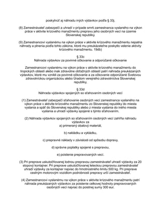 poskytnúť aj náhradu iných výdavkov podľa § 33j.
(8) Zamestnávateľ zabezpečí a uhradí v prípade smrti zamestnanca vyslaného na výkon
práce v aktivite krízového manažmentu prepravu jeho osobných vecí na územie
Slovenskej republiky.
(9) Zamestnancovi vyslanému na výkon práce v aktivite krízového manažmentu nepatria
náhrady a plnenia podľa tohto zákona, ktoré mu preukázateľne poskytlo velenie aktivity
krízového manažmentu. 19db)
§ 33c
Náhrada výdavkov za povinné očkovanie a odporúčané očkovanie
Zamestnancovi vyslanému na výkon práce v aktivite krízového manažmentu do
tropických oblastí alebo inak zdravotne obťažných oblastí patrí náhrada preukázaných
výdavkov, ktoré mu vznikli za povinné očkovanie a za očkovanie odporúčané Svetovou
zdravotníckou organizáciou alebo Úradom verejného zdravotníctva Slovenskej
republiky.
§ 33d
Náhrada výdavkov spojených so sťahovaním osobných vecí
(1) Zamestnávateľ zabezpečí sťahovanie osobných vecí zamestnanca vyslaného na
výkon práce v aktivite krízového manažmentu zo Slovenskej republiky do miesta
vyslania a späť do Slovenskej republiky alebo z miesta vyslania do iného miesta
vyslania a uhradí výdavky spojené s týmto sťahovaním.
(2) Náhrada výdavkov spojených so sťahovaním osobných vecí zahŕňa náhradu
výdavkov za
a) primeraný obalový materiál,
b) nakládku a vykládku,
c) prepravné náklady v závislosti od spôsobu dopravy,
d) správne poplatky spojené s prepravou,
e) poistenie prepravovaných vecí.
(3) Pri preprave uskutočňovanej lodnou prepravou zamestnávateľ uhradí výdavky za 20
stopový kontajner. Pri preprave uskutočňovanej leteckou prepravou zamestnávateľ
uhradí výdavky za kontajner najviac do hmotnostného limitu 500 kg. Pri preprave
cestným motorovým vozidlom podrobnosti prepravy určí zamestnávateľ.
(4) Zamestnancovi vyslanému na výkon práce v aktivite krízového manažmentu patrí
náhrada preukázaných výdavkov za poistenie celkovej hodnoty prepravovaných
osobných vecí najviac do poistnej sumy 300 eur.

 