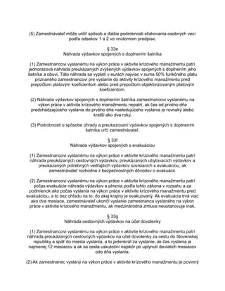 (5) Zamestnávateľ môže určiť spôsob a ďalšie podrobnosti sťahovania osobných vecí
podľa odsekov 1 a 2 vo vnútornom predpise.
§ 33e
Náhrada výdavkov spojených s doplnením šatníka
(1) Zamestnancovi vyslanému na výkon práce v aktivite krízového manažmentu patrí
jednorazová náhrada preukázaných zvýšených výdavkov spojených s doplnením jeho
šatníka a obuvi. Táto náhrada sa vyplatí v eurách najviac v sume 50% funkčného platu
priznaného zamestnancovi pre vyslanie do aktivity krízového manažmentu pred
prepočtom platovým koeficientom alebo pred prepočtom objektivizovaným platovým
koeficientom.
(2) Náhrada výdavkov spojených s doplnením šatníka zamestnancovi vyslanému na
výkon práce v aktivite krízového manažmentu nepatrí, ak čas od prvého dňa
predchádzajúceho vyslania do prvého dňa nasledujúceho vyslania je rovnaký alebo
kratší ako dva roky.
(3) Podrobnosti o spôsobe úhrady a preukazovaní výdavkov spojených s doplnením
šatníka určí zamestnávateľ.
§ 33f
Náhrada výdavkov spojených s evakuáciou
(1) Zamestnancovi vyslanému na výkon práce v aktivite krízového manažmentu patrí
náhrada preukázaných cestovných výdavkov, preukázaných ubytovacích výdavkov a
preukázaných potrebných vedľajších výdavkov súvisiacich s evakuáciou, ak
zamestnávateľ rozhodne z bezpečnostných dôvodov o evakuácii.
(2) Zamestnancovi vyslanému na výkon práce v aktivite krízového manažmentu patrí
počas evakuácie náhrada výdavkov a plnenia podľa tohto zákona v rozsahu a za
podmienok ako počas vyslania na výkon práce v aktivite krízového manažmentu pred
evakuáciou, a to bez ohľadu na to, do akej krajiny je evakuovaný. Ak evakuácia trvá viac
ako dva mesiace, zamestnávateľ ukončí vyslanie zamestnanca vyslaného na výkon
práce v aktivite krízového manažmentu, ak medzinárodná zmluva neustanovuje inak.
§ 33g
Náhrada cestovných výdavkov na účel dovolenky
(1) Zamestnancovi vyslanému na výkon práce v aktivite krízového manažmentu patrí
náhrada preukázaných cestovných výdavkov na účel dovolenky za cestu do Slovenskej
republiky a späť do miesta vyslania, a to jedenkrát za vyslanie, ak čas vyslania je
najmenej 12 mesiacov a ak sa cesta uskutoční najskôr po uplynutí deviatich mesiacov
odo dňa vyslania.
(2) Ak zamestnanec vyslaný na výkon práce v aktivite krízového manažmentu je povinný

 