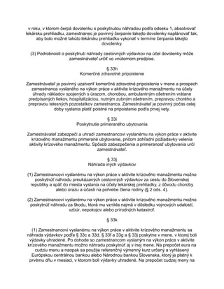 v roku, v ktorom čerpá dovolenku s poskytnutou náhradou podľa odseku 1, absolvovať
lekársku prehliadku, zamestnanec je povinný čerpanie takejto dovolenky naplánovať tak,
aby bolo možné takúto lekársku prehliadku vykonať v termíne čerpania takejto
dovolenky.
(3) Podrobnosti o poskytnutí náhrady cestovných výdavkov na účel dovolenky môže
zamestnávateľ určiť vo vnútornom predpise.
§ 33h
Komerčné zdravotné pripoistenie
Zamestnávateľ je povinný uzatvoriť komerčné zdravotné pripoistenie v mene a prospech
zamestnanca vyslaného na výkon práce v aktivite krízového manažmentu na účely
úhrady nákladov spojených s úrazom, chorobou, ambulantným ošetrením vrátane
predpísaných liekov, hospitalizáciou, nutným zubným ošetrením, prepravou chorého a
prepravou telesných pozostatkov zamestnanca. Zamestnávateľ je povinný počas celej
doby vyslania platiť poistné na pripoistenie podľa prvej vety.
§ 33i
Poskytnutie primeraného ubytovania
Zamestnávateľ zabezpečí a uhradí zamestnancovi vyslanému na výkon práce v aktivite
krízového manažmentu primerané ubytovanie, pričom zohľadní požiadavky velenia
aktivity krízového manažmentu. Spôsob zabezpečenia a primeranosť ubytovania určí
zamestnávateľ.
§ 33j
Náhrada iných výdavkov
(1) Zamestnancovi vyslanému na výkon práce v aktivite krízového manažmentu možno
poskytnúť náhradu preukázaných cestovných výdavkov za cestu do Slovenskej
republiky a späť do miesta vyslania na účely lekárskej prehliadky, z dôvodu choroby
alebo úrazu a účasti na pohrebe člena rodiny (§ 2 ods. 4).
(2) Zamestnancovi vyslanému na výkon práce v aktivite krízového manažmentu možno
poskytnúť náhradu za škodu, ktorá mu vznikla najmä v dôsledku vojnových udalostí,
vzbúr, nepokojov alebo prírodných katastrof.
§ 33k
(1) Zamestnancovi vyslanému na výkon práce v aktivite krízového manažmentu sa
náhrada výdavkov podľa § 33c a 33d, § 33f a 33g a § 33j poskytne v mene, v ktorej boli
výdavky uhradené. Po dohode so zamestnancom vyslaným na výkon práce v aktivite
krízového manažmentu možno náhradu poskytnúť aj v inej mene. Na prepočet eura na
cudziu menu a naopak sa použije referenčný výmenný kurz určený a vyhlásený
Európskou centrálnou bankou alebo Národnou bankou Slovenska, ktorý je platný k
prvému dňu v mesiaci, v ktorom boli výdavky uhradené. Na prepočet cudzej meny na

 