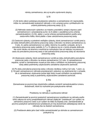 nároky zamestnanca, ako aj na jeho oprávnené záujmy.
§ 35
(1) Ak tento zákon požaduje preukázanie výdavkov a zamestnanec ich nepreukáže,
môže mu zamestnávateľ poskytnúť náhrady v ním uznanej sume s prihliadnutím na
určené podmienky pracovnej cesty ( § 3).
(2) Náhrada cestovných výdavkov za miestnu pravidelnú verejnú dopravu patrí
zamestnancovi v preukázanej sume ( § 4) alebo v paušálnej sume určenej
zamestnávateľom ( § 34), alebo v sume určenej zamestnávateľom podľa ceny
cestovného lístka, ktorá platila v čase uskutočnenia pracovnej cesty.
(3) Cestovné výdavky a potrebné vedľajšie výdavky, ktoré zamestnancovi vznikli pred a
po dobe dohodnutého prerušenia pracovnej cesty z dôvodov na strane zamestnanca ( §
3 ods. 2), patria zamestnancovi vo výške, ktorá by mu patrila v prípade, ak by k
prerušeniu pracovnej cesty nedošlo; § 7 a 15 zákona nie sú v tomto prípade dotknuté.
Na vznik nároku na stravné a vreckové je rozhodujúci čas od nástupu na pracovnú
cestu do prerušenia pracovnej cesty a čas pokračovania pracovnej cesty do skončenia
pracovnej cesty.
(4) Ubytovacie výdavky, ktoré zamestnancovi vznikli po dobu dohodnutého prerušenia
pracovnej cesty z dôvodov na strane zamestnanca ( § 3 ods. 2) zamestnancovi
nepatria, aj keď si zamestnanec musel po túto dobu s ohľadom na podmienky pracovnej
cesty alebo podmienky ubytovacieho zariadenia ubytovanie zachovať.
(5) Po dobu prerušenia pracovnej cesty z dôvodu návštevy rodiny [ § 4 ods. 1 písm. e),
§ 12] patrí zamestnancovi náhrada preukázaných výdavkov za ubytovanie len v prípade,
ak si zamestnanec ubytovanie počas tejto doby musel vzhľadom na podmienky
pracovnej cesty a podmienky ubytovacieho zariadenia zachovať.
§ 35a
Zamestnanec je povinný bez zbytočného odkladu oznámiť zamestnávateľovi zmenu
skutočností, ktoré sú rozhodné pre poskytovanie náhrad.
§ 36
Preddavky na náhrady a vyúčtovanie náhrad
(1) Zamestnávateľ je povinný poskytnúť zamestnancovi preddavok na náhrady podľa
tohto zákona do sumy predpokladaných náhrad (ďalej len "preddavok") pri vyslaní na
zahraničnú pracovnú cestu a pri vyslaní do štátu Európskej únie. Zamestnávateľ je
povinný poskytnúť zamestnancovi preddavok pri inej skutočnosti zakladajúcej nárok na
náhrady iba na žiadosť zamestnanca.
(2) Preddavok alebo jeho časť môže zamestnávateľ po dohode so zamestnancom
poskytnúť aj

 