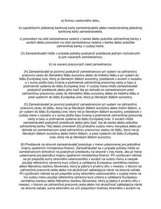 a) formou cestovného šeku,
b) zapožičaním platobnej bankovej karty zamestnávateľa alebo medzinárodnej platobnej
bankovej karty zamestnávateľa,
c) prevodom na účet zamestnanca vedený v banke alebo pobočke zahraničnej banky v
eurách alebo prevodom na účet zamestnanca vedený v banke alebo pobočke
zahraničnej banky v cudzej mene.
(3) Zamestnávateľ môže v prípade potreby poskytnúť preddavok jedným rozhodnutím
a) pre viacerých zamestnancov,
b) na viacero pracovných ciest zamestnanca.
(4) Zamestnávateľ je povinný poskytnúť zamestnancovi pri vyslaní na zahraničnú
pracovnú cestu do členského štátu eurozóny alebo do tretieho štátu a pri vyslaní do
štátu Európskej únie, ktorý je členským štátom eurozóny, preddavok v eurách v rozsahu
a v sume podľa času trvania a podmienok zahraničnej pracovnej cesty a času a
podmienok vyslania do štátu Európskej únie. V cudzej mene môže zamestnávateľ
poskytnúť preddavok alebo jeho časť iba po dohode so zamestnancom pred
zahraničnou pracovnou cestu do členského štátu eurozóny alebo do tretieho štátu a
pred vyslaním do štátu Európskej únie, ktorý je členským štátom eurozóny.
(5) Zamestnávateľ je povinný poskytnúť zamestnancovi pri vyslaní na zahraničnú
pracovnú cestu do štátu, ktorý nie je členským štátom eurozóny alebo tretím štátom, a
pri vyslaní do štátu Európskej únie, ktorý nie je členským štátom eurozóny, preddavok v
cudzej mene v rozsahu a v sume podľa času trvania a podmienok zahraničnej pracovnej
cesty a času a podmienok vyslania do štátu Európskej únie. V eurách môže
zamestnávateľ poskytnúť preddavok alebo jeho časť, iba ak banka alebo pobočka
zahraničnej banky 19e) alebo zmenáreň 20) príslušnú cudziu menu nevydáva alebo po
dohode so zamestnancom pred zahraničnou pracovnou cestou do štátu, ktorý nie je
členským štátom eurozóny alebo tretím štátom, a pred vyslaním do štátu Európskej
únie, ktorý nie je členským štátom eurozóny.
(6) Preddavok na stravné zamestnávateľ poskytuje v mene ustanovenej pre jednotlivé
krajiny opatrením ministerstva financií. Zamestnávateľ sa v prípade potreby môže so
zamestnancom dohodnúť na poskytnutí preddavku na stravné v inej mene, ako je mena
ustanovená pre jednotlivú krajinu opatrením ministerstva financií. Pri vyúčtovaní náhrad
sa pri prepočte sumy stravného ustanoveného v eurách na cudziu menu a naopak
použije referenčný výmenný kurz určený a vyhlásený Európskou centrálnou bankou
alebo Národnou bankou Slovenska, ktorý je platný k prvému dňu v mesiaci, v ktorom sa
zahraničná pracovná cesta alebo iná skutočnosť zakladajúca nárok na stravné začala.
Pri vyúčtovaní náhrad sa pri prepočte sumy stravného ustanoveného v cudzej mene na
inú cudziu menu použije referenčný výmenný kurz určený a vyhlásený Európskou
centrálnou bankou alebo Národnou bankou Slovenska, ktorý je platný k prvému dňu v
mesiaci, v ktorom sa zahraničná pracovná cesta alebo iná skutočnosť zakladajúca nárok
na stravné začala; suma stravného sa určí prepočtom hodnoty stravného v eurách na

 