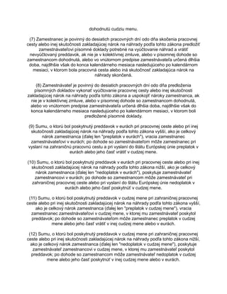 dohodnutú cudziu menu.
(7) Zamestnanec je povinný do desiatich pracovných dní odo dňa skočenia pracovnej
cesty alebo inej skutočnosti zakladajúcej nárok na náhrady podľa tohto zákona predložiť
zamestnávateľovi písomné doklady potrebné na vyúčtovanie náhrad a vrátiť
nevyúčtovaný preddavok, ak nie je v kolektívnej zmluve, alebo v písomnej dohode so
zamestnancom dohodnutá, alebo vo vnútornom predpise zamestnávateľa určená dlhšia
doba, najdlhšie však do konca kalendárneho mesiaca nasledujúceho po kalendárnom
mesiaci, v ktorom bola pracovná cesta alebo iná skutočnosť zakladajúca nárok na
náhrady skončená.
(8) Zamestnávateľ je povinný do desiatich pracovných dní odo dňa predloženia
písomných dokladov vykonať vyúčtovanie pracovnej cesty alebo inej skutočnosti
zakladajúcej nárok na náhrady podľa tohto zákona a uspokojiť nároky zamestnanca, ak
nie je v kolektívnej zmluve, alebo v písomnej dohode so zamestnancom dohodnutá,
alebo vo vnútornom predpise zamestnávateľa určená dlhšia doba, najdlhšie však do
konca kalendárneho mesiaca nasledujúceho po kalendárnom mesiaci, v ktorom boli
predložené písomné doklady.
(9) Sumu, o ktorú bol poskytnutý preddavok v eurách pri pracovnej ceste alebo pri inej
skutočnosti zakladajúcej nárok na náhrady podľa tohto zákona vyšší, ako je celkový
nárok zamestnanca (ďalej len "preplatok v eurách"), vracia zamestnanec
zamestnávateľovi v eurách; po dohode so zamestnávateľom môže zamestnanec pri
vyslaní na zahraničnú pracovnú cestu a pri vyslaní do štátu Európskej únie preplatok v
eurách alebo jeho časť vrátiť v cudzej mene.
(10) Sumu, o ktorú bol poskytnutý preddavok v eurách pri pracovnej ceste alebo pri inej
skutočnosti zakladajúcej nárok na náhrady podľa tohto zákona nižší, ako je celkový
nárok zamestnanca (ďalej len "nedoplatok v eurách"), poskytuje zamestnávateľ
zamestnancovi v eurách; po dohode so zamestnancom môže zamestnávateľ pri
zahraničnej pracovnej ceste alebo pri vyslaní do štátu Európskej únie nedoplatok v
eurách alebo jeho časť poskytnúť v cudzej mene.
(11) Sumu, o ktorú bol poskytnutý preddavok v cudzej mene pri zahraničnej pracovnej
ceste alebo pri inej skutočnosti zakladajúcej nárok na náhrady podľa tohto zákona vyšší,
ako je celkový nárok zamestnanca (ďalej len "preplatok v cudzej mene"), vracia
zamestnanec zamestnávateľovi v cudzej mene, v ktorej mu zamestnávateľ poskytol
preddavok; po dohode so zamestnávateľom môže zamestnanec preplatok v cudzej
mene alebo jeho časť vrátiť v inej cudzej mene alebo v eurách.
(12) Sumu, o ktorú bol poskytnutý preddavok v cudzej mene pri zahraničnej pracovnej
ceste alebo pri inej skutočnosti zakladajúcej nárok na náhrady podľa tohto zákona nižší,
ako je celkový nárok zamestnanca (ďalej len "nedoplatok v cudzej mene"), poskytuje
zamestnávateľ zamestnancovi v cudzej mene, v ktorej mu zamestnávateľ poskytol
preddavok; po dohode so zamestnancom môže zamestnávateľ nedoplatok v cudzej
mene alebo jeho časť poskytnúť v inej cudzej mene alebo v eurách.

 