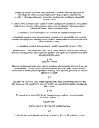 (13) Pri vyúčtovaní pracovnej cesty alebo inej skutočnosti zakladajúcej nárok na
náhrady podľa tohto zákona zamestnávateľ v prípade potreby zaokrúhľuje
a) celkový nárok zamestnanca v eurách bez poskytnutého preddavku na najbližší
eurocent nahor,
b) celkový nárok zamestnanca v cudzej mene bez poskytnutého preddavku na najbližšiu
celú menovú jednotku bežne prijímanú alebo vydávanú bankami alebo pobočkami
zahraničných bánk, alebo zmenárňou nahor,
c) preplatok v eurách alebo jeho časť v eurách na najbližší eurocent nadol,
d) preplatok v cudzej mene alebo jeho časť v cudzej mene na najbližšiu celú menovú
jednotku bežne prijímanú alebo vydávanú bankami alebo pobočkami zahraničných bánk
alebo zmenárňou nadol,
e) nedoplatok v eurách alebo jeho časť v eurách na najbližší eurocent nahor,
f) nedoplatok v cudzej mene alebo jeho časť v cudzej mene na najbližšiu celú menovú
jednotku bežne prijímanú alebo vydávanú bankami alebo pobočkami zahraničných bánk
alebo zmenárňou nahor.
§ 36a
Splatnosť náhrad
Náhrady poskytované podľa tohto zákona sú splatné v lehote podľa § 36 ods. 8. Ak má
zamestnávateľ z dôvodu neprítomnosti zamestnanca na pracovisku zamestnávateľa
znemožnené v lehote splatnosti poskytnúť náhrady v cudzej mene, poskytne ich v lehote
splatnosti v eurách.
§ 37
Čas, ktorý na pracovnej ceste spadá do pracovného času zamestnanca, strávený bez
jeho zavinenia inak ako plnením pracovných úloh, sa na účely tohto zákona považuje za
výkon práce.
§ 37a
Za zamestnanca sa na účely štvrtej časti považuje aj sudca a prokurátor podľa
osobitného predpisu. 21)
ŠIESTA ČASŤ
PRECHODNÉ A ZÁVEREČNÉ USTANOVENIA
§ 38
(1) Ministerstvo bude pri ustanovení súm stravného ( § 5 ods. 2) vychádzať zo súm

 