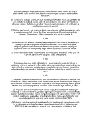 stravného platných bezprostredne pred dňom účinnosti tohto zákona a z údajov
štatistického úradu o indexe cien jedál a nealkoholických nápojov v reštauračnom
stravovaní.
(2) Ministerstvo bude pri ustanovení súm základných náhrad ( § 7 ods. 2) vychádzať zo
súm základných sadzieb náhrad platných bezprostredne pred dňom účinnosti tohto
zákona a z údajov štatistického úradu o indexe cien položiek spojených s nákupom a
prevádzkou motorových vozidiel.
(3) Ministerstvo financií vydá opatrenie, ktorým sa ustanovia základné sadzby stravného
v cudzej mene podľa § 13 ods. 2 a 3 tak, aby nadobudlo účinnosť spolu s týmto
zákonom. Opatrenie sa vyhlási uverejnením jeho úplného znenia. 6)
§ 38a
(1) Zamestnancovi, ktorému už bola poskytnutá jednorazová náhrada preukázaných
zvýšených výdavkov spojených s doplnením šatníka a obuvi podľa doterajších
predpisov, jednorazová náhrada preukázaných zvýšených výdavkov spojených s
doplnením šatníka a obuvi podľa § 23 pri ďalších dočasných vyslaniach nepatrí.
(2) Miera krátenia stravného pri zahraničnej pracovnej ceste dohodnutá podľa § 13 ods.
6 pred 1. aprílom 2005 sa upraví podľa tohto zákona.
§ 38b
Náhrady poskytované podľa tohto zákona v slovenských korunách dohodnuté v
kolektívnej zmluve, v pracovnej zmluve alebo v inej písomnej dohode so zamestnancom
alebo určené vo vnútornom predpise sa po prepočte konverzným kurzom považujú za
náhrady poskytované v eurách. Jednotlivé náhrady sa zaokrúhlia na najbližší eurocent
nahor.
§ 38c
(1) Pri prvom zvýšení súm stravného ( § 8) bude ministerstvo vychádzať z platných súm
stravného a z údajov štatistického úradu o indexe cien jedál a nealkoholických nápojov v
reštauračnom stravovaní; za základňu sa považuje príslušný kalendárny mesiac, podľa
ktorého bola naposledy opatrením upravená suma stravného a jej hodnota je 100%.
(2) Pri prvom zvýšení súm základných náhrad za používanie cestných motorových
vozidiel ( § 8) bude ministerstvo vychádzať z platných súm základných sadzieb náhrad a
z údajov štatistického úradu o indexe cien položiek spojených s prevádzkou motorových
vozidiel; za základňu sa považuje príslušný kalendárny mesiac, podľa ktorého bola
naposledy opatrením upravená suma náhrad a jej hodnota je 100%.
(3) Náhradu výdavkov spojených so zabezpečením vzdelania detí zamestnanca podľa
tohto zákona zamestnávateľ poskytne zamestnancovi prvýkrát od školského roka
2009/2010. Náhrada výdavkov spojených so zabezpečením vzdelávania detí

 