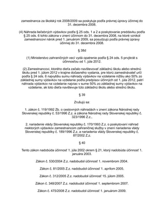 zamestnanca za školský rok 2008/2009 sa poskytuje podľa právnej úpravy účinnej do
31. decembra 2008.
(4) Náhrada liečebných výdavkov podľa § 25 ods. 1 a 2 a poskytovanie preddavku podľa
§ 25 ods. 6 tohto zákona v znení účinnom do 31. decembra 2008, na ktoré vznikol
zamestnancovi nárok pred 1. januárom 2009, sa posudzujú podľa právnej úpravy
účinnej do 31. decembra 2008.
§ 38d
(1) Ministerstvo zahraničných vecí vydá opatrenie podľa § 24 ods. 5 prvýkrát s
účinnosťou od 1. júla 2012.
(2) Zamestnancovi, ktorého dieťa začalo navštevovať základnú školu alebo strednú
školu pred 1. júlom 2012 v krajine dočasného vyslania, pre ktorú zamestnávateľ určí
podľa § 24 ods. 6 najvyššiu sumu náhrady výdavkov na vzdelanie nižšiu ako 50% zo
základnej sumy výdavkov na vzdelanie podľa predpisov účinných od 1. júla 2012, patrí
náhrada výdavkov na vzdelanie najviac v sume 50% zo základnej sumy výdavkov na
vzdelanie, ak toto dieťa navštevuje túto základnú školu alebo strednú školu.
§ 39
Zrušujú sa:
1. zákon č. 119/1992 Zb. o cestovných náhradách v znení zákona Národnej rady
Slovenskej republiky č. 53/1996 Z.z. a zákona Národnej rady Slovenskej republiky č.
323/1996 Z.z.,
2. nariadenie vlády Slovenskej republiky č. 170/1993 Z.z. o poskytovaní náhrad
niektorých výdavkov zamestnancom zahraničnej služby v znení nariadenia vlády
Slovenskej republiky č. 189/1996 Z.z. a nariadenia vlády Slovenskej republiky č.
87/2002 Z.z.
§ 40
Tento zákon nadobúda účinnosť 1. júla 2002 okrem § 21, ktorý nadobúda účinnosť 1.
januára 2003.
Zákon č. 530/2004 Z.z. nadobudol účinnosť 1. novembrom 2004.
Zákon č. 81/2005 Z.z. nadobudol účinnosť 1. aprílom 2005.
Zákon č. 312/2005 Z.z. nadobudol účinnosť 15. júlom 2005.
Zákon č. 348/2007 Z.z. nadobudol účinnosť 1. septembrom 2007.
Zákon č. 475/2008 Z.z. nadobudol účinnosť 1. januárom 2009.

 
