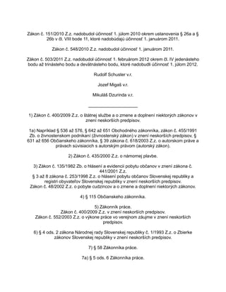 Zákon č. 151/2010 Z.z. nadobudol účinnosť 1. júlom 2010 okrem ustanovenia § 26a a §
26b v čl. VIII bode 11, ktoré nadobúdajú účinnosť 1. januárom 2011.
Zákon č. 548/2010 Z.z. nadobudol účinnosť 1. januárom 2011.
Zákon č. 503/2011 Z.z. nadobudol účinnosť 1. februárom 2012 okrem čl. IV jedenásteho
bodu až trinásteho bodu a devätnásteho bodu, ktoré nadobudli účinnosť 1. júlom 2012.
Rudolf Schuster v.r.
Jozef Migaš v.r.
Mikuláš Dzurinda v.r.
____________________
1) Zákon č. 400/2009 Z.z. o štátnej službe a o zmene a doplnení niektorých zákonov v
znení neskorších predpisov.
1a) Napríklad § 536 až 576, § 642 až 651 Obchodného zákonníka, zákon č. 455/1991
Zb. o živnostenskom podnikaní (živnostenský zákon) v znení neskorších predpisov, §
631 až 656 Občianskeho zákonníka, § 39 zákona č. 618/2003 Z.z. o autorskom práve a
právach súvisiacich s autorským právom (autorský zákon).
2) Zákon č. 435/2000 Z.z. o námornej plavbe.
3) Zákon č. 135/1982 Zb. o hlásení a evidencii pobytu občanov v znení zákona č.
441/2001 Z.z.
§ 3 až 8 zákona č. 253/1998 Z.z. o hlásení pobytu občanov Slovenskej republiky a
registri obyvateľov Slovenskej republiky v znení neskorších predpisov.
Zákon č. 48/2002 Z.z. o pobyte cudzincov a o zmene a doplnení niektorých zákonov.
4) § 115 Občianskeho zákonníka.
5) Zákonník práce.
Zákon č. 400/2009 Z.z. v znení neskorších predpisov.
Zákon č. 552/2003 Z.z. o výkone práce vo verejnom záujme v znení neskorších
predpisov.
6) § 4 ods. 2 zákona Národnej rady Slovenskej republiky č. 1/1993 Z.z. o Zbierke
zákonov Slovenskej republiky v znení neskorších predpisov.
7) § 58 Zákonníka práce.
7a) § 5 ods. 6 Zákonníka práce.

 