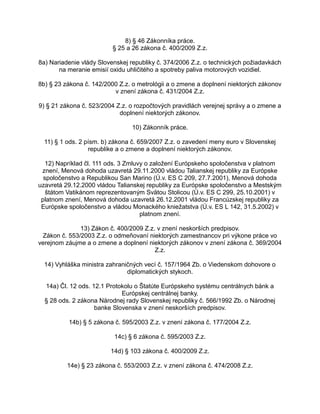 8) § 46 Zákonníka práce.
§ 25 a 26 zákona č. 400/2009 Z.z.
8a) Nariadenie vlády Slovenskej republiky č. 374/2006 Z.z. o technických požiadavkách
na meranie emisií oxidu uhličitého a spotreby paliva motorových vozidiel.
8b) § 23 zákona č. 142/2000 Z.z. o metrológii a o zmene a doplnení niektorých zákonov
v znení zákona č. 431/2004 Z.z.
9) § 21 zákona č. 523/2004 Z.z. o rozpočtových pravidlách verejnej správy a o zmene a
doplnení niektorých zákonov.
10) Zákonník práce.
11) § 1 ods. 2 písm. b) zákona č. 659/2007 Z.z. o zavedení meny euro v Slovenskej
republike a o zmene a doplnení niektorých zákonov.
12) Napríklad čl. 111 ods. 3 Zmluvy o založení Európskeho spoločenstva v platnom
znení, Menová dohoda uzavretá 29.11.2000 vládou Talianskej republiky za Európske
spoločenstvo a Republikou San Marino (Ú.v. ES C 209, 27.7.2001), Menová dohoda
uzavretá 29.12.2000 vládou Talianskej republiky za Európske spoločenstvo a Mestským
štátom Vatikánom reprezentovaným Svätou Stolicou (Ú.v. ES C 299, 25.10.2001) v
platnom znení, Menová dohoda uzavretá 26.12.2001 vládou Francúzskej republiky za
Európske spoločenstvo a vládou Monackého kniežatstva (Ú.v. ES L 142, 31.5.2002) v
platnom znení.
13) Zákon č. 400/2009 Z.z. v znení neskorších predpisov.
Zákon č. 553/2003 Z.z. o odmeňovaní niektorých zamestnancov pri výkone práce vo
verejnom záujme a o zmene a doplnení niektorých zákonov v znení zákona č. 369/2004
Z.z.
14) Vyhláška ministra zahraničných vecí č. 157/1964 Zb. o Viedenskom dohovore o
diplomatických stykoch.
14a) Čl. 12 ods. 12.1 Protokolu o Štatúte Európskeho systému centrálnych bánk a
Európskej centrálnej banky.
§ 28 ods. 2 zákona Národnej rady Slovenskej republiky č. 566/1992 Zb. o Národnej
banke Slovenska v znení neskorších predpisov.
14b) § 5 zákona č. 595/2003 Z.z. v znení zákona č. 177/2004 Z.z.
14c) § 6 zákona č. 595/2003 Z.z.
14d) § 103 zákona č. 400/2009 Z.z.
14e) § 23 zákona č. 553/2003 Z.z. v znení zákona č. 474/2008 Z.z.

 