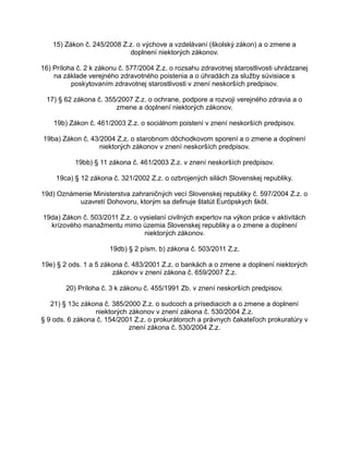 15) Zákon č. 245/2008 Z.z. o výchove a vzdelávaní (školský zákon) a o zmene a
doplnení niektorých zákonov.
16) Príloha č. 2 k zákonu č. 577/2004 Z.z. o rozsahu zdravotnej starostlivosti uhrádzanej
na základe verejného zdravotného poistenia a o úhradách za služby súvisiace s
poskytovaním zdravotnej starostlivosti v znení neskorších predpisov.
17) § 62 zákona č. 355/2007 Z.z. o ochrane, podpore a rozvoji verejného zdravia a o
zmene a doplnení niektorých zákonov.
19b) Zákon č. 461/2003 Z.z. o sociálnom poistení v znení neskorších predpisov.
19ba) Zákon č. 43/2004 Z.z. o starobnom dôchodkovom sporení a o zmene a doplnení
niektorých zákonov v znení neskorších predpisov.
19bb) § 11 zákona č. 461/2003 Z.z. v znení neskorších predpisov.
19ca) § 12 zákona č. 321/2002 Z.z. o ozbrojených silách Slovenskej republiky.
19d) Oznámenie Ministerstva zahraničných vecí Slovenskej republiky č. 597/2004 Z.z. o
uzavretí Dohovoru, ktorým sa definuje štatút Európskych škôl.
19da) Zákon č. 503/2011 Z.z. o vysielaní civilných expertov na výkon práce v aktivitách
krízového manažmentu mimo územia Slovenskej republiky a o zmene a doplnení
niektorých zákonov.
19db) § 2 písm. b) zákona č. 503/2011 Z.z.
19e) § 2 ods. 1 a 5 zákona č. 483/2001 Z.z. o bankách a o zmene a doplnení niektorých
zákonov v znení zákona č. 659/2007 Z.z.
20) Príloha č. 3 k zákonu č. 455/1991 Zb. v znení neskorších predpisov.
21) § 13c zákona č. 385/2000 Z.z. o sudcoch a prísediacich a o zmene a doplnení
niektorých zákonov v znení zákona č. 530/2004 Z.z.
§ 9 ods. 6 zákona č. 154/2001 Z.z. o prokurátoroch a právnych čakateľoch prokuratúry v
znení zákona č. 530/2004 Z.z.

 