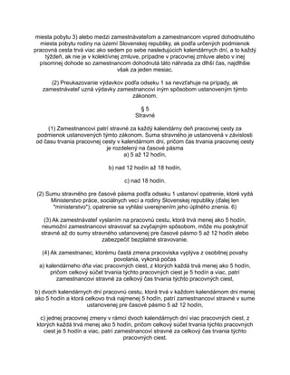 miesta pobytu 3) alebo medzi zamestnávateľom a zamestnancom vopred dohodnutého
miesta pobytu rodiny na území Slovenskej republiky, ak podľa určených podmienok
pracovná cesta trvá viac ako sedem po sebe nasledujúcich kalendárnych dní, a to každý
týždeň, ak nie je v kolektívnej zmluve, prípadne v pracovnej zmluve alebo v inej
písomnej dohode so zamestnancom dohodnutá táto náhrada za dlhší čas, najdlhšie
však za jeden mesiac.
(2) Preukazovanie výdavkov podľa odseku 1 sa nevzťahuje na prípady, ak
zamestnávateľ uzná výdavky zamestnancovi iným spôsobom ustanoveným týmto
zákonom.
§5
Stravné
(1) Zamestnancovi patrí stravné za každý kalendárny deň pracovnej cesty za
podmienok ustanovených týmto zákonom. Suma stravného je ustanovená v závislosti
od času trvania pracovnej cesty v kalendárnom dni, pričom čas trvania pracovnej cesty
je rozdelený na časové pásma
a) 5 až 12 hodín,
b) nad 12 hodín až 18 hodín,
c) nad 18 hodín.
(2) Sumu stravného pre časové pásma podľa odseku 1 ustanoví opatrenie, ktoré vydá
Ministerstvo práce, sociálnych vecí a rodiny Slovenskej republiky (ďalej len
"ministerstvo"); opatrenie sa vyhlási uverejnením jeho úplného znenia. 6)
(3) Ak zamestnávateľ vyslaním na pracovnú cestu, ktorá trvá menej ako 5 hodín,
neumožní zamestnancovi stravovať sa zvyčajným spôsobom, môže mu poskytnúť
stravné až do sumy stravného ustanovenej pre časové pásmo 5 až 12 hodín alebo
zabezpečiť bezplatné stravovanie.
(4) Ak zamestnanec, ktorému častá zmena pracoviska vyplýva z osobitnej povahy
povolania, vykoná počas
a) kalendárneho dňa viac pracovných ciest, z ktorých každá trvá menej ako 5 hodín,
pričom celkový súčet trvania týchto pracovných ciest je 5 hodín a viac, patrí
zamestnancovi stravné za celkový čas trvania týchto pracovných ciest,
b) dvoch kalendárnych dní pracovnú cestu, ktorá trvá v každom kalendárnom dni menej
ako 5 hodín a ktorá celkovo trvá najmenej 5 hodín, patrí zamestnancovi stravné v sume
ustanovenej pre časové pásmo 5 až 12 hodín,
c) jednej pracovnej zmeny v rámci dvoch kalendárnych dní viac pracovných ciest, z
ktorých každá trvá menej ako 5 hodín, pričom celkový súčet trvania týchto pracovných
ciest je 5 hodín a viac, patrí zamestnancovi stravné za celkový čas trvania týchto
pracovných ciest.

 