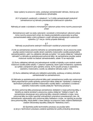 čase vyslaný na pracovnú cestu, poskytuje zamestnávateľ náhradu, ktorá je pre
zamestnanca výhodnejšia.
(4) V prípadoch uvedených v odsekoch 1 a 2 môže zamestnávateľ poskytnúť
zamestnancovi aj náhradu preukázaných sťahovacích výdavkov.
§ 6a
Náhrady pri ceste v súvislosti s mimoriadnym výkonom práce mimo rozvrhu pracovných
zmien
Zamestnancovi patrí za cesty vykonané v súvislosti s mimoriadnym výkonom práce
mimo rozvrhu pracovných zmien do miesta pravidelného pracoviska na príkaz
zamestnávateľa alebo s jeho súhlasom a späť náhrada preukázaných cestovných
výdavkov; § 7 nie je v tomto prípade dotknutý.
§7
Náhrady za používanie cestných motorových vozidiel pri pracovných cestách
(1) Ak sa zamestnanec písomne dohodne so zamestnávateľom, že pri pracovnej ceste
použije cestné motorové vozidlo okrem cestného motorového vozidla poskytnutého
zamestnávateľom, patrí mu základná náhrada za každý 1 km jazdy (ďalej len "základná
náhrada") a náhrada za spotrebované pohonné látky; ak zamestnanec použije cestné
motorové vozidlo na žiadosť zamestnávateľa, odsek 10 sa nepoužije.
(2) Sumu základnej náhrady pre jednostopové vozidlá a trojkolky a pre osobné cestné
motorové vozidlá podľa odseku 1 ustanoví opatrenie, ktoré vydá ministerstvo; opatrenie
sa vyhlási uverejnením jeho úplného znenia. 6) Pri použití prívesu k osobnému
cestnému motorovému vozidlu sa základná náhrada zvýši o 15%.
(3) Sumu základnej náhrady pre nákladné automobily, autobusy a traktory dohodne
zamestnávateľ so zamestnancom.
(4) Náhrada za spotrebované pohonné látky patrí zamestnancovi podľa cien pohonných
látok prepočítaných podľa spotreby pohonných látok (ďalej len "spotreba") uvedenej v
technickom preukaze cestného motorového vozidla alebo v osvedčení o evidencii
cestného motorového vozidla (ďalej len "technický preukaz").
(5) Cenu pohonnej látky preukazuje zamestnanec dokladom o kúpe pohonnej látky, z
ktorého je zrejmá súvislosť s pracovnou cestou (ďalej len "doklad o kúpe"). Ak
zamestnanec preukazuje cenu pohonnej látky viacerými dokladmi o kúpe, cena
pohonnej látky sa môže vypočítať aritmetickým priemerom preukázaných cien. Ak
zamestnanec nepreukáže cenu pohonnej látky dokladom o kúpe, na výpočet sa použije
cena pohonnej látky, ktorá platila v čase nástupu na pracovnú cestu zistená Štatistickým
úradom Slovenskej republiky (ďalej len "štatistický úrad").
(6) Spotreba podľa technického preukazu sa použije takto:
a) ak je v technickom preukaze uvedená spotreba len podľa príslušnej slovenskej

 