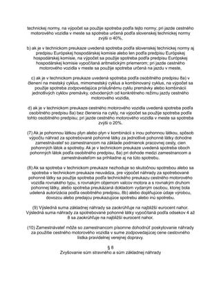 technickej normy, na výpočet sa použije spotreba podľa tejto normy; pri jazde cestného
motorového vozidla v meste sa spotreba určená podľa slovenskej technickej normy
zvýši o 40%,
b) ak je v technickom preukaze uvedená spotreba podľa slovenskej technickej normy aj
predpisu Európskej hospodárskej komisie alebo len podľa predpisu Európskej
hospodárskej komisie, na výpočet sa použije spotreba podľa predpisu Európskej
hospodárskej komisie vypočítaná aritmetickým priemerom; pri jazde cestného
motorového vozidla v meste sa použije spotreba určená na jazdu v meste,
c) ak je v technickom preukaze uvedená spotreba podľa osobitného predpisu 8a) v
členení na mestský cyklus, mimomestský cyklus a kombinovaný cyklus, na výpočet sa
použije spotreba zodpovedajúca príslušnému cyklu premávky alebo kombinácii
jednotlivých cyklov premávky, odvodených od konkrétneho režimu jazdy cestného
motorového vozidla,
d) ak je v technickom preukaze cestného motorového vozidla uvedená spotreba podľa
osobitného predpisu 8a) bez členenia na cykly, na výpočet sa použije spotreba podľa
tohto osobitného predpisu; pri jazde cestného motorového vozidla v meste sa spotreba
zvýši o 20%.
(7) Ak je pohonnou látkou plyn alebo plyn v kombinácii s inou pohonnou látkou, spôsob
výpočtu náhrad za spotrebované pohonné látky za jednotlivé pohonné látky dohodne
zamestnávateľ so zamestnancom na základe podmienok pracovnej cesty, cien
pohonných látok a spotreby. Ak je v technickom preukaze uvedená spotreba oboch
pohonných látok podľa osobitného predpisu, 8a) pri dohode medzi zamestnancom a
zamestnávateľom sa prihliadne aj na túto spotrebu.
(8) Ak sa spotreba v technickom preukaze nezhoduje so skutočnou spotrebou alebo sa
spotreba v technickom preukaze neuvádza, pre výpočet náhrady za spotrebované
pohonné látky sa použije spotreba podľa technického preukazu cestného motorového
vozidla rovnakého typu, s rovnakým objemom valcov motora a s rovnakým druhom
pohonnej látky, alebo spotreba preukázaná dokladom vydaným osobou, ktorej bola
udelená autorizácia podľa osobitného predpisu, 8b) alebo doplňujúce údaje výrobcu,
dovozcu alebo predajcu preukazujúce spotrebu alebo inú spotrebu.
(9) Výsledná suma základnej náhrady sa zaokrúhľuje na najbližší eurocent nahor.
Výsledná suma náhrady za spotrebované pohonné látky vypočítaná podľa odsekov 4 až
8 sa zaokrúhľuje na najbližší eurocent nahor.
(10) Zamestnávateľ môže so zamestnancom písomne dohodnúť poskytovanie náhrady
za použitie cestného motorového vozidla v sume zodpovedajúcej cene cestovného
lístka pravidelnej verejnej dopravy.
§8
Zvyšovanie súm stravného a súm základnej náhrady

 