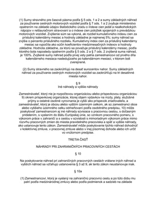 (1) Sumy stravného pre časové pásma podľa § 5 ods. 1 a 2 a sumy základných náhrad
za používanie cestných motorových vozidiel podľa § 7 ods. 1 a 2 zvyšuje ministerstvo
opatrením na základe údajov štatistického úradu o indexe cien jedál a nealkoholických
nápojov v reštauračnom stravovaní a o indexe cien položiek spojených s prevádzkou
motorových vozidiel. Zvýšenie súm sa vykoná, ak rozdiel kumulatívneho indexu cien za
príslušný kalendárny mesiac a hodnoty základne je najmenej 5%; sumy náhrad sa
zvýšia o percento príslušného rozdielu. Kumulatívny index cien za príslušný kalendárny
mesiac sa vypočíta ako súčin koeficientov medzimesačných indexov a hodnoty
základne. Hodnota základne, za ktorú sa považuje príslušný kalendárny mesiac, podľa
ktorého bola naposledy opatrením podľa § 5 ods. 2 a § 7 ods. 2 zvýšená suma náhrad,
je 100%. Zvýšené sumy náhrad podľa prvej vety patria zamestnancovi od prvého dňa
kalendárneho mesiaca nasledujúceho po kalendárnom mesiaci, v ktorom boli
zverejnené.
(2) Sumy stravného sa zaokrúhľujú na desať eurocentov nahor. Sumy základných
náhrad za používanie cestných motorových vozidiel sa zaokrúhľujú na tri desatinné
miesta nahor.
§9
Iné náhrady a vyššie náhrady
Zamestnávateľ, ktorý nie je rozpočtovou organizáciou alebo príspevkovou organizáciou
9) okrem príspevkovej organizácie, ktorej objem výdavkov na mzdy, platy, služobné
príjmy a ostatné osobné vyrovnania je vyšší ako príspevok zriaďovateľa, a
zamestnávateľ, ktorý je obcou alebo vyšším územným celkom, ak sú zamestnanci obce
alebo vyššieho územného celku odmeňovaní podľa osobitného predpisu, 10) môže
poskytovať zamestnancom aj iné náhrady súvisiace s pracovnou cestou, s dočasným
pridelením, s vyslaním do štátu Európskej únie, so vznikom pracovného pomeru, s
výkonom práce v zahraničí a s cestou v súvislosti s mimoriadnym výkonom práce mimo
rozvrhu pracovných zmien do miesta pravidelného pracoviska a späť a vyššie náhrady,
ako ustanovuje tento zákon. Zamestnávateľ môže poskytovanie týchto náhrad dohodnúť
v kolektívnej zmluve, v pracovnej zmluve alebo v inej písomnej dohode alebo ich určiť
vo vnútornom predpise.
TRETIA ČASŤ
NÁHRADY PRI ZAHRANIČNÝCH PRACOVNÝCH CESTÁCH
§ 10
Na poskytovanie náhrad pri zahraničných pracovných cestách vrátane iných náhrad a
vyšších náhrad sa vzťahujú ustanovenia § 3 až 9, ak tento zákon neustanovuje inak.
§ 10a
(1) Zamestnancovi, ktorý je vyslaný na zahraničnú pracovnú cestu a po túto dobu mu
patrí podľa medzinárodnej zmluvy alebo podľa podmienok a sadzieb na základe

 