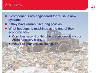 Ask them… If components are engineered for reuse in new systems If they have remanufacturing policies What happens to machines at the end of their economic life? Océ gives second or third life to components via our Asset Recovery facility Where do your printers end-up??? 