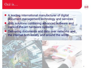 Océ is… A leading international manufacturer of digital document management technology and services With solutions combining advanced software and state-of-the-art hardware systems Delivering documents and data over networks and the internet both locally and around the world 