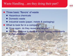 Waste Handling…are they doing their part? Three basic “flavors’ of waste Hazardous chemicals Domestic waste Industrial waste (paper, metals & packaging) What to look for in a company? Once again, do they reuse and recycle? Do they continue to develop longer lasting components in their products? 