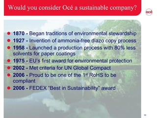 Would you consider Océ a sustainable company? 1870 -  Began traditions of environmental stewardship 1927 -  Invention of ammonia-free diazo copy process 1958 -  Launched a production process with 80% less solvents for paper coatings 1975 -  EU’s first award for environmental protection 2002 -  Met criteria for UN Global Compact 2006 -  Proud to be one of the 1 st  RoHS to be compliant 2006 -  FEDEX “Best in Sustainability” award 