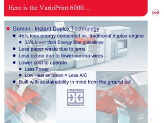 Here is the VarioPrint 6000… Gemini - Instant Duplex Technology 45% less energy consumed vs. traditional duplex engine 35% lower than Energy Star guidelines Less paper waste due to jams Less ozone due to fewer corona wires Lower cost to operate Less Power Low Heat emission = Less A/C Built with sustainability in mind from the ground up! 