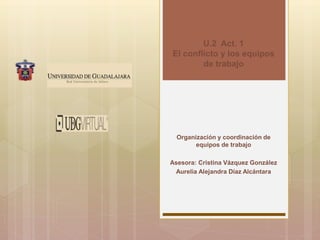 U.2 Act. 1
El conflicto y los equipos
de trabajo
Organización y coordinación de
equipos de trabajo
Asesora: Cristina Vázquez González
Aurelia Alejandra Díaz Alcántara
 