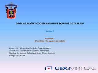 ORGANIZACIÓN Y COORDINACION DE EQUIPOS DE TRABAJO
Unidad 2
Actividad 1:
El conflicto y los equipos de trabajo
Carrera: Lic. Administración de las Organizaciones
Asesor: Lic. Liliana Yazmín Gutiérrez Hernández
Nombre del alumno: Gabriela de Jesús Gómez Jiménez
Código: 217263366
 