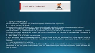 • CONFLICTO FUNCIONAL
Es una confrontación entre grupos que resulta positiva para el rendimiento de la organización.
• CONFLICTO DISFUNCIONAL
Es cualquier confrontación o interacción entre grupos que perjudica a la organización o impide que este alcance sus objetivos.
• CONFLICTOS POR MALOS ENTENDIDOS O PERCEPCIONES ERRÓNEAS
Son uno de los tipos de conflicto más comunes. Se presentan cuando hay una falla en la comunicación. Los involucrados no cuentan
con toda la información acerca de algo, o tienen una información tergiversada, o la interpretan de manera errónea. Esto da lugar a
prevenciones, molestias o rencores.
• POR UNA FALTA DE ACUERDO QUE NO SE TRATA
A veces la hostilidad entre dos personas es constante e insidiosa. Puede ser que una le critique a la otra todo lo que hace o dice. O
puede ser que siempre se muestre inconforme o molesta. De manera que ambos tienen la percepción de que hay un malestar
constante.
• POR INTERESES CONTRAPUESTOS
Es lo que se llama comúnmente un “conflicto de intereses”. Se da cuando las necesidades de una persona se contraponen a las
necesidades de otra. Por ejemplo, cuando se debe hacer una tarea doméstica y los potenciales responsables quieren descansar, en
lugar de hacerla.
 