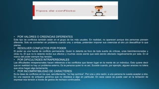 • POR VALORES O CREENCIAS DIFERENTES
Este tipo de conflictos también están en el grupo de los más usuales. En realidad, no aparecen porque dos personas piensen
diferente. Solo se convierten en problema cuando una, o ambas, pretenden imponer sus creencias al otro y/o descalificar lo que
piensa.
• RESOLVER CONFLICTOS POR PODER
El poder es una fuente de conflicto permanente. Quien lo detenta es foco de toda suerte de críticas, unas bienintencionadas y
otras no. El que no lo detenta recibe sus efectos y muchas veces siente que está siendo afectado negativamente por este. En el
marco del poder siempre hay tensión.
• POR DIFICULTADES INTRAPERSONALES
Las dificultades intrapersonales hacen referencia a los conflictos que tienen lugar en la mente de un individuo. Esto quiere decir
que en realidad no hay un problema externo. Es la persona quien lo ve así. Sucede cuando, por ejemplo, alguien ansioso no tolera
que otros hagan algo lentamente.
• POR INCOMPATIBILIDAD DE CARACTERES
Es la clase de conflictos en los que, sencillamente, “no hay química”. Por una u otra razón, a una persona le cuesta aceptar a otra.
Es una especie de antipatía genérica que no obedece a algo en particular. En esos casos se puede caer en la tentación de
expresar esa tensión a través de gestos de rechazo continuados.
 