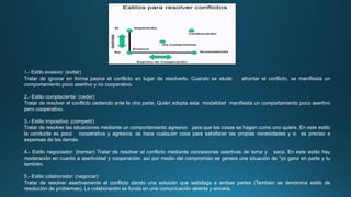 1.- Estilo evasivo: (evitar)
Tratar de ignorar en forma pasiva el conflicto en lugar de resolverlo. Cuando se elude afrontar el conflicto, se manifiesta un
comportamiento poco asertivo y no cooperativo.
2.- Estilo complaciente: (ceder)
Tratar de resolver el conflicto cediendo ante la otra parte. Quién adopta esta modalidad manifiesta un comportamiento poco asertivo
pero cooperativo.
3.- Estilo impositivo: (competir)
Tratar de resolver las situaciones mediante un comportamiento agresivo para que las cosas se hagan como uno quiere. En este estilo
la conducta es poco cooperativa y agresiva; se hace cualquier cosa para satisfacer las propias necesidades y si es preciso a
expensas de los demás.
4.- Estilo negociador: (transar) Tratar de resolver el conflicto mediante concesiones asertivas de toma y saca. En este estilo hay
moderación en cuanto a asertividad y cooperación; así por medio del compromiso se genera una situación de “yo gano en parte y tu
también.
5.- Estilo colaborador: (negociar)
Tratar de resolver asertivamente el conflicto dando una solución que satisfaga a ambas partes (También se denomina estilo de
resolución de problemas). La colaboración se funda en una comunicación abierta y sincera.
 