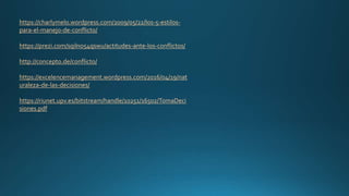 https://charlymelo.wordpress.com/2009/05/22/los-5-estilos-
para-el-manejo-de-conflicto/
https://prezi.com/sqilno54qswu/actitudes-ante-los-conflictos/
http://concepto.de/conflicto/
https://excelencemanagement.wordpress.com/2016/04/19/nat
uraleza-de-las-decisiones/
https://riunet.upv.es/bitstream/handle/10251/16502/TomaDeci
siones.pdf
 