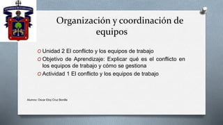 Organización y coordinación de
equipos
O Unidad 2 El conflicto y los equipos de trabajo
O Objetivo de Aprendizaje: Explicar qué es el conflicto en
los equipos de trabajo y cómo se gestiona
O Actividad 1 El conflicto y los equipos de trabajo
Alumno: Oscar Eloy Cruz Bonilla
 