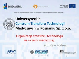 Uniwersyteckie
Centrum Transferu Technologii
Medycznych w Poznaniu Sp. z o.o.
Organizacja transferu technologii
     na uczelni medycznej.
                   Zdzisław Podrez
 