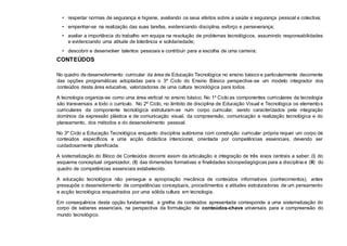 • respeitar normas de segurança e higiene, avaliando os seus efeitos sobre a saúde e segurança pessoal e colectiva;
• empenhar-se na realização das suas tarefas, evidenciando disciplina, esforço e perseverança;
• avaliar a importância do trabalho em equipa na resolução de problemas tecnológicos, assumindo responsabilidades
e evidenciando uma atitude de tolerância e solidariedade;
• descobrir e desenvolver talentos pessoais e contribuir para a escolha de uma carreira;
CONTEÚDOS
No quadro de desenvolvimento curricular da área de Educação Tecnológica no ensino básico e particularmente decorrente
das opções programáticas adoptadas para o 3º Ciclo do Ensino Básico perspectiva-se um modelo integrador dos
conteúdos desta área educativa, valorizadoras de uma cultura tecnológica para todos.
A tecnologia organiza-se como uma área vertical no ensino básico. No 1º Ciclo as componentes curriculares da tecnologia
são transversais a todo o currículo. No 2º Ciclo, no âmbito de disciplina de Educação Visual e Tecnológica os elementos
curriculares da componente tecnológica estruturam-se num corpo curricular, sendo caracterizados pela integração
domínios da expressão plástica e de comunicação visual, da compreensão, comunicação e realização tecnológica e do
planeamento, dos métodos e do desenvolvimento pessoal.
No 3º Ciclo a Educação Tecnológica enquanto disciplina autónoma com construção curricular própria requer um corpo de
conteúdos específicos e uma acção didáctica intencional, orientada por competências essenciais, devendo ser
cuidadosamente planificada.
A sistematização do Bloco de Conteúdos decorre assim da articulação e integração de três eixos centrais a saber: (I) do
esquema conceptual organizador, (II) das dimensões formativas e finalidades sóciopedagógicas para a disciplina e (III) do
quadro de competências essenciais estabelecido.
A educação tecnológica não persegue a apropriação mecânica de conteúdos informativos (conhecimentos), antes
pressupõe o desenvolvimento de competências conceptuais, procedimentos e atitudes estruturadoras de um pensamento
e acção tecnológica enquadrados por uma sólida cultura em tecnologia.
Em consequência desta opção fundamental, a grelha de conteúdos apresentada corresponde a uma sistematização do
corpo de saberes essenciais, na perspectiva da formulação de conteúdos-chave universais para a compreensão do
mundo tecnológico.
 