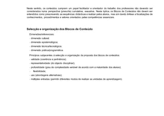 Neste sentido, os conteúdos cumprem um papel facilitador e orientador do trabalho dos professores não devendo ser
considerados numa perspectiva (prescrita) cumulativa, exaustiva. Nesta óptica, os Blocos de Conteúdos não devem ser
entendidos como prescrevendo as sequências didácticas a realizar pelos alunos, mas sim dando ênfase a focalizações de
conhecimentos, procedimentos e valores orientados pelas competências essenciais.
Selecção e organização dos Blocos de Conteúdo
Dimensões/referenciais:
− dimensão cultural;
− dimensão epistemológica;
− dimensão técnica/tecnológica;
− dimensão prática/programática.
Princípios subjacentes à selecção e organização da proposta dos blocos de conteúdos:
− validade (coerência e pertinência);
− representatividade (do objecto disciplinar);
− profundidade (grau de complexidade variável de acordo com a maturidade dos alunos);
− flexibilidade;
− uso (abordagens alternativas);
− múltiplas entradas (permitir diferentes modos de realizar as unidades de aprendizagem).
 