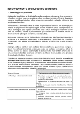 18
DESENVOLVIMENTO DOS BLOCOS DE CONTEÚDOS
1. Tecnologia e Sociedade
A educação tecnológica, no âmbito da formação para todos, integra uma forte componente
educativa, orientada para uma cidadania activa, com base no desenvolvimento da pessoa
enquanto cidadão participativo, crítico consumidor responsável e utilizador inteligente das
tecnologias disponíveis.
Neste sentido, a dimensão cultural é central no processo de formação em tecnologia pois
trata-se de proporcionar uma aprendizagem assente no sentido crítico e compreensivo da
cultura tecnológica. Este aspecto fundamental para a cultura tecnológica desenvolve-se em
torno de conceitos, valores e procedimentos que caracterizam os estádios actuais de
desenvolvimento (desigual) económico, social e cultural.
A dimensão histórica e social da tecnologia, estruturada nas relações dinâmicas entre a
tecnologia e a sociedade, determinam o desenvolvimento deste bloco de conteúdos
fundamentais para analisar e compreender os sistemas tecnológicos e os seus impactos
sociais.
A compreensão da realidade e em particular da realidade técnica que rodeia a criança e o
jovem, necessita de ferramentas conceptuais para a sua análise e compreensão crítica de
forma a permitir não apenas a construção do conhecimento, mas também a formação de
um posicionamento ético, alicerçado em valores e atitudes desenvolvidas como processo
de construção identitária do jovem.
Este bloco de conteúdos apresenta, assim, como finalidade central, potenciar uma reflexão
tecnológica de natureza ética estruturada num sistema de valores e cultura integrando
na sua problematização (I) a natureza da técnica como resposta às necessidades humanas,
(II) a técnica e a transformação da natureza, (III) o desenvolvimento científico e técnico e
as transformações na organização social e do trabalho humano e (IV) o controle social
democrático do conhecimento científico e tecnológico.
Desenvolvimento Tópicos de conteúdo. Sugestões de exploração:
1.1 Tecnologia e desenvolvimento social  A tecnologia como resposta às necessidades humanas.
 A evolução científica e técnica e o desenvolvim ento
progressivo de sociedade.
 Transformações na sociedade, na organização social e no
trabalho.
 Modos de produção artesanal, manufactureiro, industrial
e cibernético.
1.2 Impacto social e ambiental das tecnologias  Acções tecnológicas que podem causar impacto sobre o
meio ambiente.
 Vantagens, riscos e custos sociais do desenvolvim ento
tecnológico.
 Problemas e necessidades humanas, soluções sociais e
soluções tecnológicas.
 