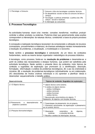 19
1.3 Tecnologia e Consumo  Consumo crítico de tecnologias e produtos técnicos.
 Os desperdícios sociais na área do consumo de bens e
serviços.
 Tecnologias e políticas ambientais: a política dos 3Rs
(reduzir, reciclar e reutilizar).
 A informação ao consumidor.
2. Processo Tecnológico
As actividades humanas visam criar, inventar, conceber, transformar, modificar, produzir
controlar e utilizar produtos ou sistemas. Podemos dizer que genericamente estas acções
correspondem a intervenções de natureza técnica, constituindo a base do próprio processo
tecnológico.
A concepção e realização tecnológica necessitam da compreensão e utilização de recursos
(conceptuais, procedimentais e materiais), de diversas estratégias mentais nomeadamente
a resolução de problemas, a visualização, a modelização e o raciocínio.
Neste sentido o processo tecnológico é estruturante de um bloco de conteúdos
fundamentais, sendo ao mesmo tempo organizador metodológico do processo didáctico.
A tecnologia, como processo, funda-se na resolução de problemas e desenvolve-se a
partir da análise das necessidades e desejos humanos, que podem ser satisfeitas pela
actividade tecnológica. Neste sentido o presente bloco de conteúdos inclui tópicos de
conteúdo e sugestões de exploração que promovam (I) a identificação, descrição,
formulação, reformulação e análise de problemas tecnológicos, (II) o uso da criatividade e
iniciativa, (III) a resolução de problemas tecnológicos individualmente ou em colaboração,
(IV) descobertas de modos criativos individuais e (V) aprender a planificar ideias e
desenvolver sequencialmente o trabalho prático.
Desenvolvimento Tópicos de conteúdo. Sugestões de exploração:
2.1 O Objecto técnico  objecto técnico como sistema.
 A análise do objecto técnico:
− análise morfológica;
− análise estrutural;
− análise funcional;
− análise técnica.
 Reconstrução sócio-histórica do objecto. 
Redesenho de objectos com funções técnicas.
2.2 Planeamento e desenvolvimento
projectos e produtos
de
 Fases/etapas de planeamento de um projecto.
 Elementos estruturantes da organização e planeamento
de um produto técnico.
2.3 Pesquisa técnica/tecnológica  Observação sistemática de objectos,
sistemas e soluções técnicas.
 Recolha e análise de informações técnicas.
 