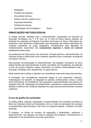 27
- Instalações;
- Portefolio de projectos;
- Documentos técnicos;
- Estudos (escritos, gráficos, etc.);
- Exposições temáticas;
- Debates/role playing;
- Apresentação oral de trabalhos; - Outros.
ORIENTAÇÕES METODOLÓGICAS
O modelo curricular adoptado para o desenvolvimento programático da disciplina de
Educação Tecnológica nos 7º e 8º anos, do 3º Ciclo do Ensino Básico, pretende ser
facilitador da construção de Projectos Curriculares de Escola e de Turma. Estes devem ser
entendidos como dispositivos fundamentais para adequação das práticas educativas aos
contextos específicos da acção pedagógica, nomeadamente pela integração de
conteúdos/temas decorrentes das componentes regionais e locais do currículo
estabelecidas pela escola.
Aos professores de cada escola e de cada turma compete planificar o desenvolvimento da
disciplina a longo e médio prazo como contributo específico para a construção de projectos
curriculares de turma.
Este processo de participação no desenvolvimento dos projectos curriculares de turma
deverá também dar especial atenção às áreas curriculares não disciplinares, em particular
à Área de projecto enquanto espaço potenciador de práticas interdisciplinares onde a
Educação Tecnológica tem naturalmente um papel decisivo.
Neste sentido toda a ênfase é colocada nas competências essenciais desta área educativa.
A formulação das competências essenciais integra já uma perspectiva didáctico–
metodológica a ter presente: (I) integração de saberes, conhecimentos comuns a várias
áreas disciplinares, (II) transferência das aquisições e operacionalização dos saberes em
situações reais, (III) mobilização de conhecimentos, experiências e posicionamentos éticos
(atitudes e valores) e (IV) criação de situações nas quais é preciso tomar decisões e resolver
problemas.
O uso da grelha de conteúdos
A cuidada análise, selecção, organização e sequencialização dos conteúdos propostos no
Bloco de Conteúdos deverá ser interpretada como um modo de valorização dos conceitos
e procedimentos desta disciplina e não como um programa extenso, complexo e de difícil
aplicação.
O professor, no âmbito do princípio da adequação e flexibilização, planificará o
desenvolvimento das unidades com base na selecção dos conteúdos, enriquecendo-os e
adequando-os às características da escola, grupo/turma.
 