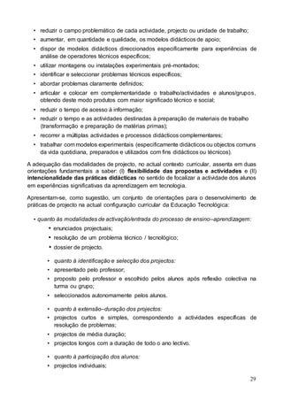 29
• reduzir o campo problemático de cada actividade, projecto ou unidade de trabalho;
• aumentar, em quantidade e qualidade, os modelos didácticos de apoio;
• dispor de modelos didácticos direccionados especificamente para experiências de
análise de operadores técnicos específicos;
• utilizar montagens ou instalações experimentais pré-montados;
• identificar e seleccionar problemas técnicos específicos;
• abordar problemas claramente definidos;
• articular e colocar em complementaridade o trabalho/actividades e alunos/grupos,
obtendo deste modo produtos com maior significado técnico e social;
• reduzir o tempo de acesso à informação;
• reduzir o tempo e as actividades destinadas à preparação de materiais de trabalho
(transformação e preparação de matérias primas);
• recorrer a múltiplas actividades e processos didácticos complementares;
• trabalhar com modelos experimentais (especificamente didácticos ou objectos comuns
da vida quotidiana, preparados e utilizados com fins didácticos ou técnicos).
A adequação das modalidades de projecto, no actual contexto curricular, assenta em duas
orientações fundamentais a saber: (I) flexibilidade das propostas e actividades e (II)
intencionalidade das práticas didácticas no sentido de focalizar a actividade dos alunos
em experiências significativas da aprendizagem em tecnologia.
Apresentam-se, como sugestão, um conjunto de orientações para o desenvolvimento de
práticas de projecto na actual configuração curricular da Educação Tecnológica:
• quanto às modalidades de activação/entrada do processo de ensino–aprendizagem:
 enunciados projectuais;
 resolução de um problema técnico / tecnológico;
 dossier de projecto.
• quanto à identificação e selecção dos projectos:
• apresentado pelo professor;
• proposto pelo professor e escolhido pelos alunos após reflexão colectiva na
turma ou grupo;
• seleccionados autonomamente pelos alunos.
• quanto à extensão–duração dos projectos:
• projectos curtos e simples, correspondendo a actividades específicas de
resolução de problemas;
• projectos de média duração;
• projectos longos com a duração de todo o ano lectivo.
• quanto à participação dos alunos:
• projectos individuais;
 