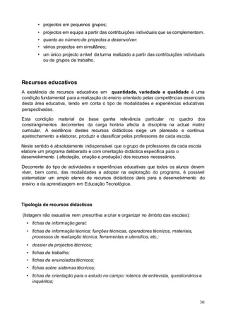 30
• projectos em pequenos grupos;
• projectos em equipa a partir das contribuições individuais que se complementam.
• quanto ao número de projectos a desenvolver:
• vários projectos em simultâneo;
• um único projecto a nível da turma realizado a partir das contribuições individuais
ou de grupos de trabalho.
Recursos educativos
A existência de recursos educativos em quantidade, variedade e qualidade é uma
condição fundamental para a realização do ensino orientado pelas competências essenciais
desta área educativa, tendo em conta o tipo de modalidades e experiências educativas
perspectivadas.
Esta condição material de base ganha relevância particular no quadro dos
constrangimentos decorrentes da carga horária afecta à disciplina na actual matriz
curricular. A existência destes recursos didácticos exige um planeado e contínuo
apetrechamento a elaborar, produzir e classificar pelos professores de cada escola.
Neste sentido é absolutamente indispensável que o grupo de professores de cada escola
elabore um programa deliberado e com orientação didáctica específica para o
desenvolvimento ( afectação, criação e produção) dos recursos necessários.
Decorrente do tipo de actividades e experiências educativas que todos os alunos devem
viver, bem como, das modalidades a adoptar na exploração do programa, é possível
sistematizar um amplo elenco de recursos didácticos úteis para o desenvolvimento do
ensino e da aprendizagem em Educação Tecnológica.
Tipologia de recursos didácticos
(listagem não exaustiva nem prescritiva a criar e organizar no âmbito das escolas):
• fichas de informação geral;
• fichas de informação técnica: funções técnicas, operadores técnicos, materiais,
processos de realização técnica, ferramentas e utensílios, etc.;
• dossier de projectos técnicos;
• fichas de trabalho;
• fichas de enunciados técnicos;
• fichas sobre sistemas técnicos;
• fichas de orientação para o estudo no campo: roteiros de entrevista, questionários e
inquéritos;
 
