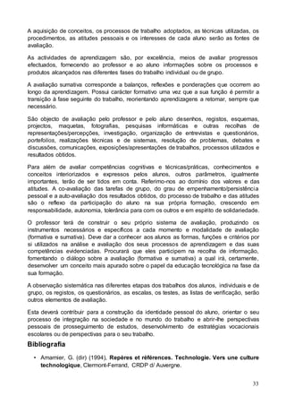33
A aquisição de conceitos, os processos de trabalho adoptados, as técnicas utilizadas, os
procedimentos, as atitudes pessoais e os interesses de cada aluno serão as fontes de
avaliação.
As actividades de aprendizagem são, por excelência, meios de avaliar progressos
efectuados, fornecendo ao professor e ao aluno informações sobre os processos e
produtos alcançados nas diferentes fases do trabalho individual ou de grupo.
A avaliação sumativa corresponde a balanços, reflexões e ponderações que ocorrem ao
longo da aprendizagem. Possui carácter formativo uma vez que a sua função é permitir a
transição à fase seguinte do trabalho, reorientando aprendizagens a retomar, sempre que
necessário.
São objecto de avaliação pelo professor e pelo aluno desenhos, registos, esquemas,
projectos, maquetas, fotografias, pesquisas informáticas e outras recolhas de
representações/percepções, investigação, organização de entrevistas e questionários,
portefolios, realizações técnicas e de sistemas, resolução de problemas, debates e
discussões, comunicações, exposições/apresentações de trabalhos, processos utilizados e
resultados obtidos.
Para além de avaliar competências cognitivas e técnicas/práticas, conhecimentos e
conceitos interiorizados e expressos pelos alunos, outros parâmetros, igualmente
importantes, terão de ser tidos em conta. Referimo-nos ao domínio dos valores e das
atitudes. A co-avaliação das tarefas de grupo, do grau de empenhamento/persistência
pessoal e a auto-avaliação dos resultados obtidos, do processo de trabalho e das atitudes
são o reflexo da participação do aluno na sua própria formação, crescendo em
responsabilidade, autonomia, tolerância para com os outros e em espírito de solidariedade.
O professor terá de construir o seu próprio sistema de avaliação, produzindo os
instrumentos necessários e específicos a cada momento e modalidade de avaliação
(formativa e sumativa). Deve dar a conhecer aos alunos as formas, funções e critérios por
si utilizados na análise e avaliação dos seus processos de aprendizagem e das suas
competências evidenciadas. Procurará que eles participem na recolha de informação,
fomentando o diálogo sobre a avaliação (formativa e sumativa) a qual irá, certamente,
desenvolver um conceito mais apurado sobre o papel da educação tecnológica na fase da
sua formação.
A observação sistemática nas diferentes etapas dos trabalhos dos alunos, individuais e de
grupo, os registos, os questionários, as escalas, os testes, as listas de verificação, serão
outros elementos de avaliação.
Esta deverá contribuir para a construção da identidade pessoal do aluno, orientar o seu
processo de integração na sociedade e no mundo do trabalho e abrir-lhe perspectivas
pessoais de prosseguimento de estudos, desenvolvimento de estratégias vocacionais
escolares ou de perspectivas para o seu trabalho.
Bibliografia
• Amarnier, G. (dir) (1994), Repères et références. Technologie. Vers une culture
technologique, Clermont-Ferrand, CRDP d/ Auvergne.
 
