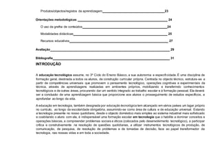 Produtos/objectos/registos da aprendizagem 23
Orientações metodológicas 24
O uso da grelha de conteúdos 24
Modalidades didácticas 25
Recursos educativos 27
Avaliação 29
Bibliografia 31
INTRODUÇÃO
A educação tecnológica assume, no 3º Ciclo do Ensino Básico, a sua autonomia e especificidade. É uma disciplina de
formação geral, destinada a todos os alunos, de construção curricular própria. Centrada no objecto técnico, estrutura-se a
partir de competências universais que promovem o pensamento tecnológico, operações cognitivas e experimentais da
técnica, através de aprendizagens realizadas em ambientes próprios, mobilizando e transferindo conhecimentos
tecnológicos e de outras áreas, procurando dar um sentido integrado ao trabalho escolar e à formação pessoal. Ela deverá
ser a conclusão de uma aprendizagem básica que proporcione aos alunos o prosseguimento de estudos específicos, a
aprofundar ao longo da vida.
A educação em tecnologia, também designada por educação tecnológica tem alcançado em vários países um lugar próprio
no currículo, ao longo da escolaridade obrigatória, assumindo-se como área de cultura e de educação universal. Estando
a tecnologia presente no nosso quotidiano, desde o objecto doméstico mais simples ao sistema industrial mais sofisticado
e coabitando o aluno com ela, é indispensável uma formação escolar em tecnologia que o habilite a dominar conceitos e
operações básicas, a compreender problemas sociais e éticos (colocados pelo desenvolvimento tecnológico), a participar
crítica e construtivamente na resolução de questões quotidianas, a utilizar instrumentos tecnológicos de produção, de
comunicação, de pesquisa, de resolução de problemas e de tomadas de decisão, face ao papel transformador da
tecnologia, nas nossas vidas e em toda a sociedade.
 