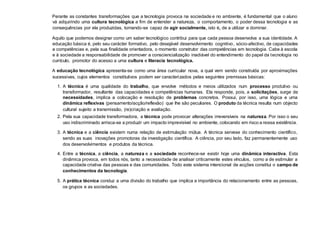 Perante as constantes transformações que a tecnologia provoca na sociedade e no ambiente, é fundamental que o aluno
vá adquirindo uma cultura tecnológica a fim de entender a natureza, o comportamento, o poder dessa tecnologia e as
consequências por ela produzidas, tornando-se capaz de agir socialmente, isto é, de a utilizar e dominar.
Aquilo que podemos designar como um saber tecnológico contribui para que cada pessoa desenvolva a sua identidade. A
educação básica é, pelo seu carácter formativo, pelo desejável desenvolvimento cognitivo, sócio-afectivo, de capacidades
e competências e, pela sua finalidade orientadora, o momento construtor das competências em tecnologia. Cabe à escola
e à sociedade a responsabilidade de promover a consciencialização inadiável do entendimento do papel da tecnologia no
currículo, promotor do acesso a uma cultura e literacia tecnológica.
A educação tecnológica apresenta-se como uma área curricular nova, a qual vem sendo construída por aproximações
sucessivas, cujos elementos constitutivos podem ser caracterizados pelas seguintes premissas básicas:
1. A técnica é uma qualidade do trabalho, que envolve métodos e meios utilizados num processo produtivo ou
transformador, resultante das capacidades e competências humanas. Ela responde, pois, a solicitações, surge de
necessidades, implica a colocação e resolução de problemas concretos. Possui, por isso, uma lógica e uma
dinâmica reflexivas (pensamento/acção/reflexão) que lhe são peculiares. O produto da técnica resulta num objecto
cultural sujeito a transmissão, (re)criação e avaliação.
2. Pela sua capacidade transformadora, a técnica pode provocar alterações irreversíveis na natureza. Por isso o seu
uso indiscriminado arrisca-se a produzir um impacto imprevisível no ambiente, colocando em risco a nossa existência.
3. A técnica e a ciência existem numa relação de estimulação mútua. A técnica servese do conhecimento científico,
sendo as suas inovações promotoras da investigação científica. A ciência, por seu lado, faz permanentemente uso
dos desenvolvimentos e produtos da técnica.
4. Entre a técnica, a ciência, a natureza e a sociedade reconhece-se existir hoje uma dinâmica interactiva. Esta
dinâmica provoca, em todos nós, tanto a necessidade de analisar criticamente estes vínculos, como a de estimular a
capacidade criativa das pessoas e das comunidades. Todo este sistema intencional de acções constitui o campo de
conhecimentos da tecnologia.
5. A prática técnica conduz a uma divisão do trabalho que implica a importância do relacionamento entre as pessoas,
os grupos e as sociedades.
 