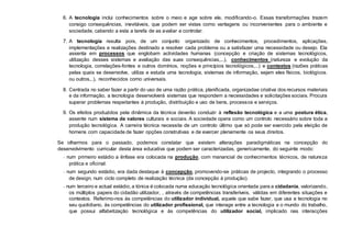 6. A tecnologia inclui conhecimentos sobre o meio e age sobre ele, modificando-o. Essas transformações trazem
consigo consequências, inevitáveis, que podem ser vistas como vantagens ou inconvenientes para o ambiente e
sociedade, cabendo a esta a tarefa de as avaliar e controlar.
7. A tecnologia resulta pois, de um conjunto organizado de conhecimentos, procedimentos, aplicações,
implementações e realizações destinado a resolver cada problema ou a satisfazer uma necessidade ou desejo. Ela
assenta em processos que englobam actividades humanas (concepção e criação de sistemas tecnológicos,
utilização desses sistemas e avaliação das suas consequências,...), conhecimentos (natureza e evolução da
tecnologia, correlações-fontes e outros domínios, noções e princípios tecnológicos,...) e contextos (razões práticas
pelas quais se desenvolve, utiliza e estuda uma tecnologia, sistemas de informação, sejam eles físicos, biológicos.
ou outros,..), reconhecidos como universais.
8. Centrada no saber fazer a partir do uso de uma razão prática, planificada, organizadae criativa dos recursos materiais
e da informação, a tecnologia desenvolverá sistemas que respondem a necessidades e solicitações sociais. Procura
superar problemas respeitantes à produção, distribuição e uso de bens, processos e serviços.
9. Os efeitos produzidos pela dinâmica da técnica deverão conduzir à reflexão tecnológica e a uma postura ética,
assente num sistema de valores culturais e sociais. A sociedade opera como um controlo necessário sobre toda a
produção tecnológica. A carreira técnica necessita de um controlo último que só pode ser exercido pela eleição de
homens com capacidade de fazer opções construtivas e de exercer plenamente os seus direitos.
Se olharmos para o passado, podemos constatar que existem alterações paradigmáticas na concepção do
desenvolvimento curricular desta área educativa que podem ser caracterizadas, genericamente, do seguinte modo:
− num primeiro estádio a ênfase era colocada na produção, com manancial de conhecimentos técnicos, de natureza
prática e oficinal.
− num segundo estádio, era dada destaque à concepção, promovendo-se práticas de projecto, integrando o processo
de design, num ciclo completo de realização técnica (da concepção à produção).
− num terceiro e actual estádio, a tónica é colocada numa educação tecnológica orientada para a cidadania, valorizando,
os múltiplos papeis do cidadão utilizador, , através de competências transferíveis, válidas em diferentes situações e
contextos. Referimo-nos às competências do utilizador individual, aquele que sabe fazer, que usa a tecnologia no
seu quotidiano, às competências do utilizador profissional, que interage entre a tecnologia e o mundo do trabalho,
que possui alfabetização tecnológica e às competências do utilizador social, implicado nas interacções
 