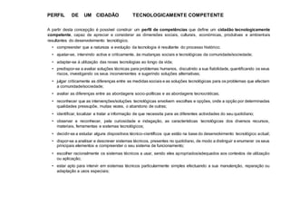 PERFIL DE UM CIDADÃO TECNOLOGICAMENTE COMPETENTE
A partir desta concepção é possível construir um perfil de competências que define um cidadão tecnologicamente
competente, capaz de apreciar e considerar as dimensões sociais, culturais, económicas, produtivas e ambientais
resultantes do desenvolvimento tecnológico.
• compreender que a natureza e evolução da tecnologia é resultante do processo histórico;
• ajustar-se, intervindo activa e criticamente, às mudanças sociais e tecnológicas da comunidade/sociedade;
• adaptar-se à utilização das novas tecnologias ao longo da vida;
• predispor-se a avaliar soluções técnicas para problemas humanos, discutindo a sua fiabilidade, quantificando os seus
riscos, investigando os seus inconvenientes e sugerindo soluções alternativas;
• julgar criticamente as diferenças entre as medidas sociais e as soluções tecnológicas para os problemas que afectam
a comunidade/sociedade;
• avaliar as diferenças entre as abordagens socio-políticas e as abordagens tecnocráticas;
• reconhecer que as intervenções/soluções tecnológicas envolvem escolhas e opções, onde a opção por determinadas
qualidades pressupõe, muitas vezes, o abandono de outras;
• identificar, localizar e tratar a informação de que necessita para as diferentes actividades do seu quotidiano;
• observar e reconhecer, pela curiosidade e indagação, as características tecnológicas dos diversos recursos,
materiais, ferramentas e sistemas tecnológicos;
• decidir-se a estudar alguns dispositivos técnico-científicos que estão na base do desenvolvimento tecnológico actual;
• dispor-se a analisar e descrever sistemas técnicos, presentes no quotidiano, de modo a distinguir e enumerar os seus
principais elementos e compreender o seu sistema de funcionamento;
• escolher racionalmente os sistemas técnicos a usar, sendo eles apropriados/adequados aos contextos de utilização
ou aplicação;
• estar apto para intervir em sistemas técnicos particularmente simples efectuando a sua manutenção, reparação ou
adaptação a usos especiais;
 