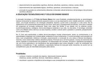 • desenvolvimento de capacidades cognitivas, afectivas, atitudinais, operativas, criativas, sociais, éticas;
• desenvolvimento das capacidades lógicas, científicas, operativas, comunicacionais e manuais;
• promoção da aquisição de conhecimentos referentes à dimensão cultural da técnica e da tecnologia e dos princípios
científicos utilizados.
A EDUCAÇÃO TECNOLÓGICA NO 3º CICLO DO ENSINO BÁSICO
A educação tecnológica no 3º Ciclo do Ensino Básico tem como finalidade completar/aprofundar as aprendizagens
básicas conducentes ao desenvolvimento pessoal do aluno e ao seu desempenho como cidadão autónomo, cumprindo,
assim, uma função formativa e de orientação polivalente, fazendo a ponte entre a educação e a vida activa. Ela irá
apetrechá-lo com as ferramentas essenciais ao seu futuro, tanto para o prosseguimento de estudos, como para a inserção
em programas de formação profissional. Estas mais valias irão facilitar a sua relação com os sistemas sociais,
económicos/produtivos, ecológicos, técnico-tecnológicos existentes à sua volta, na vida activa. A tecnologia, entendida
como uma reflexão sobre a técnica e os seus impactos, constitui o estudo sobre o passado e o presente, perspectivando-
se um cenário futuro.
No 3º Ciclo será aprofundada a análise técnico-tecnológica iniciada anteriormente, sendo os conhecimentos e as
aprendizagens integradas num contexto global, analisando os seus fundamentos. O mundo tecnológico será estudado em
toda a sua complexidade, dinâmica e evolução, proporcionando a construção de uma cultura e literacia tecnológicas,
devendo o aluno desenvolver critérios valorativos próprios. Promover-se-á, de forma gradual, o avanço da autonomia dos
alunos, baseada no entendimento dos problemas, na interiorização dos conceitos, princípios e operadores tecnológicos
(de uma forma sistemática) e da transferência das aprendizagens para outras situações, a partir da mobilização dos
saberes e competências. O rigor, qualidade e capacidades técnicas de execução serão crescentes, de acordo com as
competências e grau de maturidade alcançados pelos alunos.
Finalidades
• conhecer a história e evolução dos objectos, relacionando diversos saberes
(históricos, sociais, científicos, técnicos, matemáticos, estéticos, ...);
• reconhecer e apreciar a importância da tecnologia e suas consequências na sociedade e no ambiente;
 