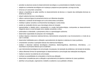 • perceber os alcances sociais do desenvolvimento tecnológico e a produtividade do trabalho humano;
• adaptar-se a ambientes tecnológicos em mudança e preparar-se para aprender, ao longo da vida;
• tornar-se um consumidor consciente;
• relevar a importância do saber científico no desenvolvimento da técnica e o impacto das solicitações técnicas na
dinâmica da ciência;
• adquirir saberes técnicos e tecnológicos;
• utilizar a estrutura lógica do pensamento técnico em diferentes situações;
• relacionar o conteúdo da tecnologia com os de outras áreas curriculares;
• mobilizar e aplicar conceitos e conhecimentos tecnológicos a outras áreas;
• aceder ao vocabulário técnico que a tecnologia coloca em situação;
• operacionalizar a relação entre o pensamento e a acção técnica/tecnológica, conducentes ao desenvolvimento
integral do aluno e à sua formação como cidadão consciente e crítico;
• potencializar a criatividade, o pensamento crítico e a aprendizagem autónoma;
• desenvolver capacidades de pesquisa e de investigação;
• analisar objectos e descrever sistemas técnicos, demonstrando compreender o seu funcionamento e o modo de os
usar e controlar;
• desenvolver habilidades para a utilização e aproveitamento de objectos e sistemas do nosso quotidiano;
• compreender conceitos e operações básicas dos sistemas tecnológicos;
• analisar e descrever sistemas tecnológicos (mecânicos, electromagnéticos, electrónicos, informáticos, ...) e
reconhecer os princípios básicos que os sustentam ;
• usar instrumentos tecnológicos de comunicação, de pesquisa, de resolução de problemas e de tomada de decisões;
• utilizar diferentes formas de representação no desenvolvimento e comunicação das realizações tecnológicas;
• implicar os alunos nos sistemas de comunicação;
• conhecer as possibilidades do computador a nível da sua utilização ;
• desenvolver competências para a utilização e aproveitamento de objectos e sistemas do nosso quotidiano;
• planificar uma produção, organizando o trabalho e avaliando a sua qualidade e eficácia;
 