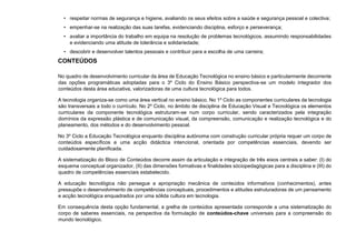 • respeitar normas de segurança e higiene, avaliando os seus efeitos sobre a saúde e segurança pessoal e colectiva;
• empenhar-se na realização das suas tarefas, evidenciando disciplina, esforço e perseverança;
• avaliar a importância do trabalho em equipa na resolução de problemas tecnológicos, assumindo responsabilidades
e evidenciando uma atitude de tolerância e solidariedade;
• descobrir e desenvolver talentos pessoais e contribuir para a escolha de uma carreira;
CONTEÚDOS
No quadro de desenvolvimento curricular da área de Educação Tecnológica no ensino básico e particularmente decorrente
das opções programáticas adoptadas para o 3º Ciclo do Ensino Básico perspectiva-se um modelo integrador dos
conteúdos desta área educativa, valorizadoras de uma cultura tecnológica para todos.
A tecnologia organiza-se como uma área vertical no ensino básico. No 1º Ciclo as componentes curriculares da tecnologia
são transversais a todo o currículo. No 2º Ciclo, no âmbito de disciplina de Educação Visual e Tecnológica os elementos
curriculares da componente tecnológica estruturam-se num corpo curricular, sendo caracterizados pela integração
domínios da expressão plástica e de comunicação visual, da compreensão, comunicação e realização tecnológica e do
planeamento, dos métodos e do desenvolvimento pessoal.
No 3º Ciclo a Educação Tecnológica enquanto disciplina autónoma com construção curricular própria requer um corpo de
conteúdos específicos e uma acção didáctica intencional, orientada por competências essenciais, devendo ser
cuidadosamente planificada.
A sistematização do Bloco de Conteúdos decorre assim da articulação e integração de três eixos centrais a saber: (I) do
esquema conceptual organizador, (II) das dimensões formativas e finalidades sóciopedagógicas para a disciplina e (III) do
quadro de competências essenciais estabelecido.
A educação tecnológica não persegue a apropriação mecânica de conteúdos informativos (conhecimentos), antes
pressupõe o desenvolvimento de competências conceptuais, procedimentos e atitudes estruturadoras de um pensamento
e acção tecnológica enquadrados por uma sólida cultura em tecnologia.
Em consequência desta opção fundamental, a grelha de conteúdos apresentada corresponde a uma sistematização do
corpo de saberes essenciais, na perspectiva da formulação de conteúdos-chave universais para a compreensão do
mundo tecnológico.
 