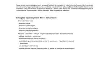 Neste sentido, os conteúdos cumprem um papel facilitador e orientador do trabalho dos professores não devendo ser
considerados numa perspectiva (prescrita) cumulativa, exaustiva. Nesta óptica, os Blocos de Conteúdos não devem ser
entendidos como prescrevendo as sequências didácticas a realizar pelos alunos, mas sim dando ênfase a focalizações de
conhecimentos, procedimentos e valores orientados pelas competências essenciais.
Selecção e organização dos Blocos de Conteúdo
Dimensões/referenciais:
− dimensão cultural;
− dimensão epistemológica;
− dimensão técnica/tecnológica;
− dimensão prática/programática.
Princípios subjacentes à selecção e organização da proposta dos blocos de conteúdos:
− validade (coerência e pertinência);
− representatividade (do objecto disciplinar);
− profundidade (grau de complexidade variável de acordo com a maturidade dos alunos);
− flexibilidade;
− uso (abordagens alternativas);
− múltiplas entradas (permitir diferentes modos de realizar as unidades de aprendizagem).
 