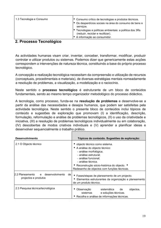 19
1.3 Tecnologia e Consumo  Consumo crítico de tecnologias e produtos técnicos.
 Os desperdícios sociais na área do consumo de bens e
serviços.
 Tecnologias e políticas ambientais: a política dos 3Rs
(reduzir, reciclar e reutilizar).
 A informação ao consumidor.
2. Processo Tecnológico
As actividades humanas visam criar, inventar, conceber, transformar, modificar, produzir
controlar e utilizar produtos ou sistemas. Podemos dizer que genericamente estas acções
correspondem a intervenções de natureza técnica, constituindo a base do próprio processo
tecnológico.
A concepção e realização tecnológica necessitam da compreensão e utilização de recursos
(conceptuais, procedimentais e materiais), de diversas estratégias mentais nomeadamente
a resolução de problemas, a visualização, a modelização e o raciocínio.
Neste sentido o processo tecnológico é estruturante de um bloco de conteúdos
fundamentais, sendo ao mesmo tempo organizador metodológico do processo didáctico.
A tecnologia, como processo, funda-se na resolução de problemas e desenvolve-se a
partir da análise das necessidades e desejos humanos, que podem ser satisfeitas pela
actividade tecnológica. Neste sentido o presente bloco de conteúdos inclui tópicos de
conteúdo e sugestões de exploração que promovam (I) a identificação, descrição,
formulação, reformulação e análise de problemas tecnológicos, (II) o uso da criatividade e
iniciativa, (III) a resolução de problemas tecnológicos individualmente ou em colaboração,
(IV) descobertas de modos criativos individuais e (V) aprender a planificar ideias e
desenvolver sequencialmente o trabalho prático.
Desenvolvimento Tópicos de conteúdo. Sugestões de exploração:
2.1 O Objecto técnico  objecto técnico como sistema.
 A análise do objecto técnico:
− análise morfológica;
− análise estrutural;
− análise funcional;
− análise técnica.
 Reconstrução sócio-histórica do objecto. 
Redesenho de objectos com funções técnicas.
2.2 Planeamento e desenvolvimento
projectos e produtos
de  Fases/etapas de planeamento de um projecto.
 Elementos estruturantes da organização e planeamento
de um produto técnico.
2.3 Pesquisa técnica/tecnológica  Observação sistemática de objectos,
sistemas e soluções técnicas.
 Recolha e análise de informações técnicas.
 