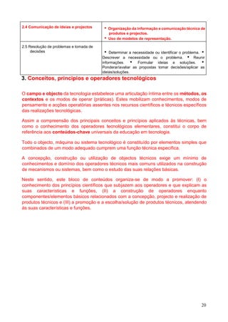 20
2.4 Comunicação de ideias e projectos  Organização da informação e comunicação técnica de
produtos e projectos.
 Uso de modelos de representação.
2.5 Resolução de problemas e tomada de
decisões  Determinar a necessidade ou identificar o problema. 
Descrever a necessidade ou o problema.  Reunir
informações.  Formular ideias e soluções. 
Ponderar/avaliar as propostas tomar decisões/aplicar as
ideias/soluções.
3. Conceitos, princípios e operadores tecnológicos
O campo e objecto da tecnologia estabelece uma articulação íntima entre os métodos, os
contextos e os modos de operar (práticas). Estes mobilizam conhecimentos, modos de
pensamento e acções operatórias assentes nos recursos científicos e técnicos específicos
das realizações tecnológicas.
Assim a compreensão dos principais conceitos e princípios aplicados às técnicas, bem
como o conhecimento dos operadores tecnológicos elementares, constitui o corpo de
referência aos conteúdos-chave universais da educação em tecnologia.
Todo o objecto, máquina ou sistema tecnológico é constituído por elementos simples que
combinados de um modo adequado cumprem uma função técnica específica.
A concepção, construção ou utilização de objectos técnicos exige um mínimo de
conhecimentos e domínio dos operadores técnicos mais comuns utilizados na construção
de mecanismos ou sistemas, bem como o estudo das suas relações básicas.
Neste sentido, este bloco de conteúdos organiza-se de modo a promover: (I) o
conhecimento dos princípios científicos que subjazem aos operadores e que explicam as
suas características e funções, (II) a construção de operadores enquanto
componentes/elementos básicos relacionados com a concepção, projecto e realização de
produtos técnicos e (III) a promoção e a escolha/solução de produtos técnicos, atendendo
às suas características e funções.
 