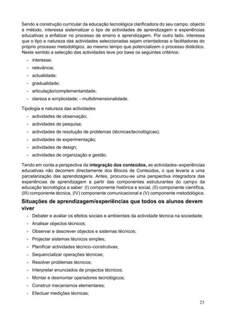 23
Sendo a construção curricular da educação tecnológica clarificadora do seu campo, objecto
e método, interessa sistematizar o tipo de actividades de aprendizagem e experiências
educativas a enfatizar no processo de ensino e aprendizagem. Por outro lado, interessa
que o tipo e natureza das actividades seleccionadas sejam orientadoras e facilitadoras do
próprio processo metodológico, ao mesmo tempo que potencializem o processo didáctico.
Neste sentido a selecção das actividades teve por base os seguintes critérios:
- interesse;
- relevância;
- actualidade;
- gradualidade;
- articulação/complementaridade;
- clareza e simplicidade; - multidimensionalidade.
Tipologia e natureza das actividades
- actividades de observação;
- actividades de pesquisa;
- actividades de resolução de problemas (técnicas/tecnológicas);
- actividades de experimentação;
- actividades de design;
- actividades de organização e gestão.
Tendo em conta a perspectiva da integração dos conteúdos, as actividades–experiências
educativas não decorrem directamente dos Blocos de Conteúdos, o que levaria a uma
parcelarização das aprendizagens. Antes, procurou-se uma perspectiva integradora das
experiências de aprendizagem a partir das componentes estruturantes do campo da
educação tecnológica a saber: (I) componente histórica e social, (II) componente científica,
(III) componente técnica, (IV) componente comunicacional e (V) componente metodológica.
Situações de aprendizagem/experiências que todos os alunos devem
viver
- Debater e avaliar os efeitos sociais e ambientais da actividade técnica na sociedade;
- Analisar objectos técnicos;
- Observar e descrever objectos e sistemas técnicos;
- Projectar sistemas técnicos simples;
- Planificar actividades técnico–construtivas;
- Sequencializar operações técnicas;
- Resolver problemas técnicos;
- Interpretar enunciados de projectos técnicos;
- Montar e desmontar operadores tecnológicos;
- Construir mecanismos elementares;
- Efectuar medições técnicas;
 